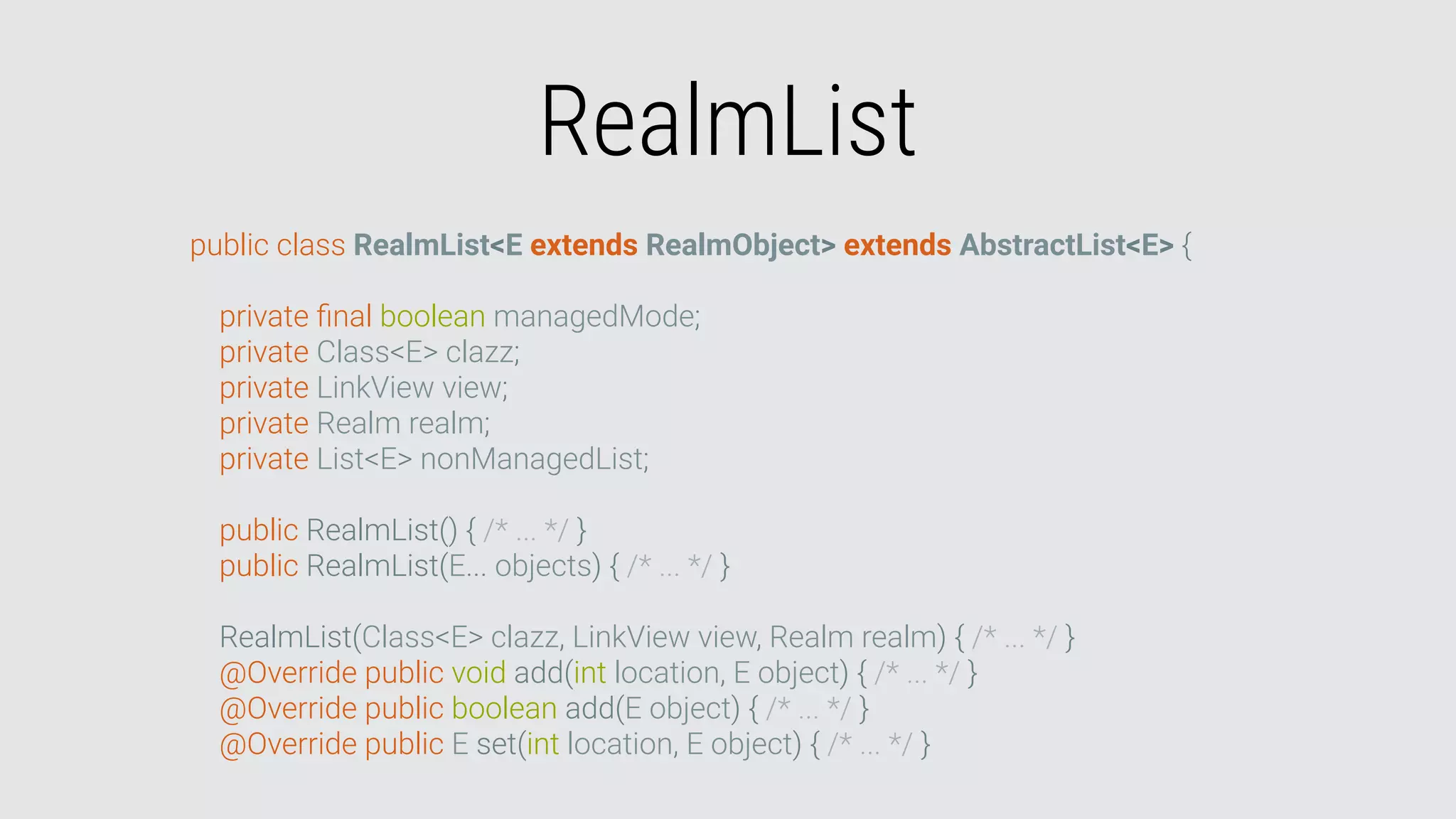 RealmList
public class RealmList<E extends RealmObject> extends AbstractList<E> {
private ﬁnal boolean managedMode;
private Class<E> clazz;
private LinkView view;
private Realm realm;
private List<E> nonManagedList;
public RealmList() { /* ... */ }
public RealmList(E... objects) { /* ... */ }
RealmList(Class<E> clazz, LinkView view, Realm realm) { /* ... */ }
@Override public void add(int location, E object) { /* ... */ }
@Override public boolean add(E object) { /* ... */ }
@Override public E set(int location, E object) { /* ... */ }
 