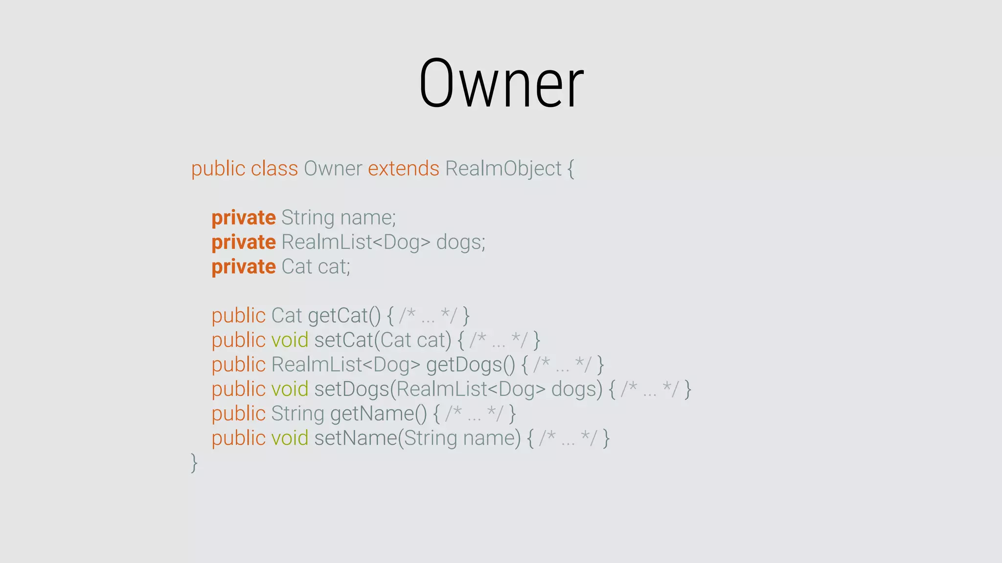 Owner
public class Owner extends RealmObject {
private String name;
private RealmList<Dog> dogs;
private Cat cat;
public Cat getCat() { /* ... */ }
public void setCat(Cat cat) { /* ... */ }
public RealmList<Dog> getDogs() { /* ... */ }
public void setDogs(RealmList<Dog> dogs) { /* ... */ }
public String getName() { /* ... */ }
public void setName(String name) { /* ... */ }
}
 