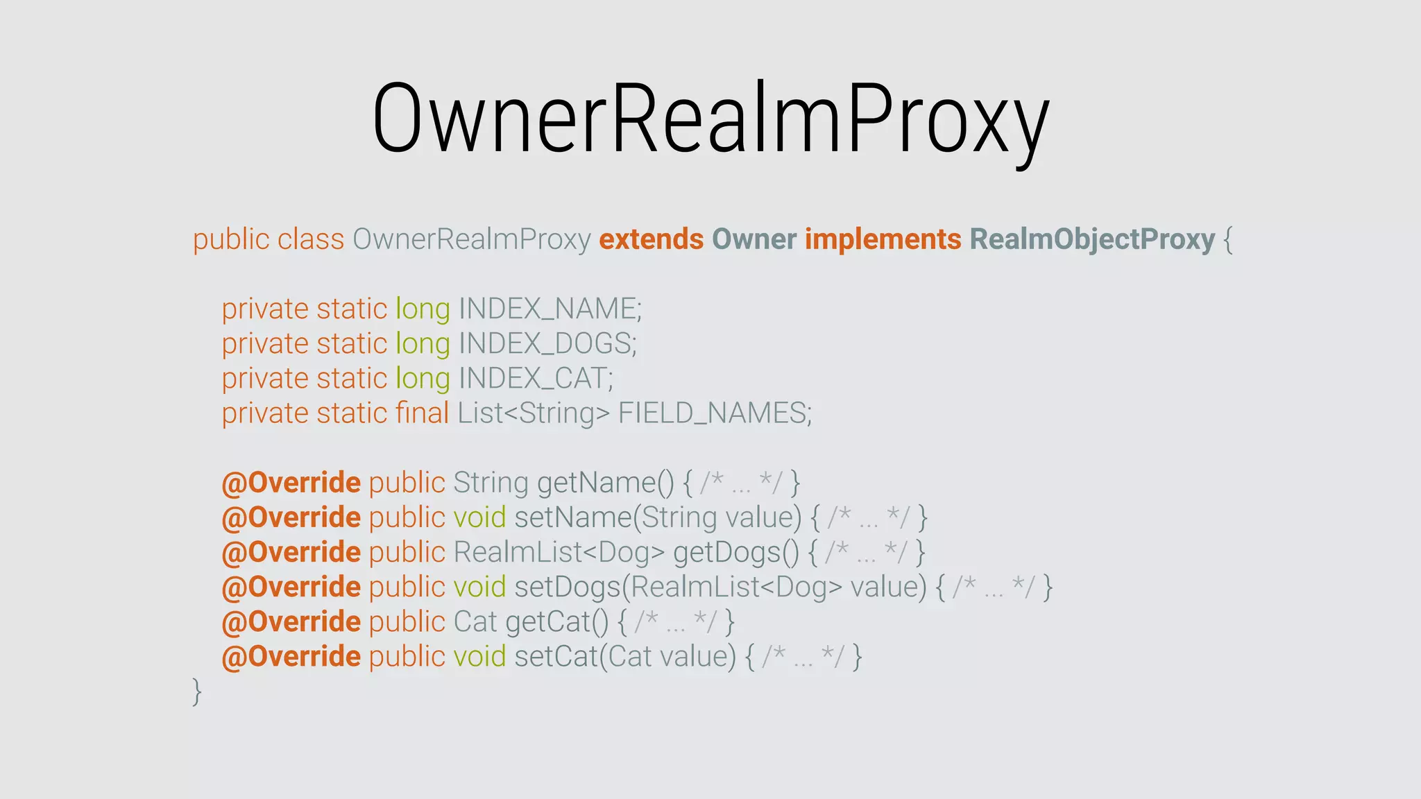 OwnerRealmProxy
public class OwnerRealmProxy extends Owner implements RealmObjectProxy {
private static long INDEX_NAME;
private static long INDEX_DOGS;
private static long INDEX_CAT;
private static ﬁnal List<String> FIELD_NAMES;
@Override public String getName() { /* ... */ }
@Override public void setName(String value) { /* ... */ }
@Override public RealmList<Dog> getDogs() { /* ... */ }
@Override public void setDogs(RealmList<Dog> value) { /* ... */ }
@Override public Cat getCat() { /* ... */ }
@Override public void setCat(Cat value) { /* ... */ }
}
 