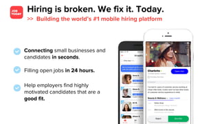 Hiring is broken. We fix it. Today.
>> Building the world’s #1 mobile hiring platform
Connecting small businesses and
candidates in seconds.
Filling open jobs in 24 hours.
Help employers find highly
motivated candidates that are a
good fit.
 
