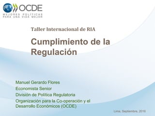 Taller Internacional de RIA
Cumplimiento de la
Regulación
Manuel Gerardo Flores
Economista Senior
División de Política Regulatoria
Organización para la Co-operación y el
Desarrollo Económicos (OCDE)
Lima, Septiembre, 2016
 