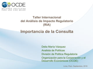 Delia María Vázquez
Analista de Políticas
División de Política Regulatoria
Organización para la Cooperación y el
Desarrollo Económicos (OCDE)
Taller Internacional
del Análisis de Impacto Regulatorio
(RIA)
Importancia de la Consulta
Lima, Perú. Septiembre, 2016
 