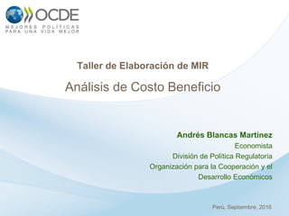 Andrés Blancas Martínez
Economista
División de Política Regulatoria
Organización para la Cooperación y el
Desarrollo Económicos
Taller de Elaboración de MIR
Análisis de Costo Beneficio
Perú, Septiembre, 2016
 