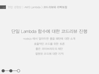 현업 경험담 > AWS Lambda > 코드리뷰와 리펙토링2.3
단일 Lambda 함수에 대한 코드리뷰 진행
node.js 에서 알아두면 좋을 패턴에 대한 소개
효율적인 코드를 위한 토론
좋은 라이브러리의 제안
잘못된 코드에 대한 지적
 