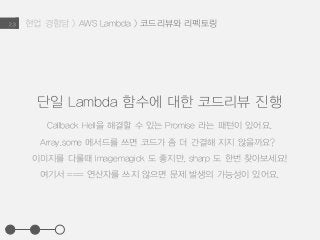현업 경험담 > AWS Lambda > 코드리뷰와 리펙토링2.3
단일 Lambda 함수에 대한 코드리뷰 진행
Callback Hell을 해결할 수 있는 Promise 라는 패턴이 있어요.
Array.some 메서드를 쓰면 코드가 좀 더 간결해 지지 않을까요?
이미지를 다룰때 Imagemagick 도 좋지만, sharp 도 한번 찾아보세요!
여기서 === 연산자를 쓰지 않으면 문제 발생의 가능성이 있어요.
 