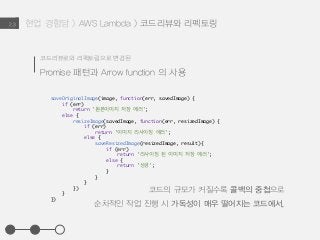 현업 경험담 > AWS Lambda > 코드리뷰와 리펙토링2.3
코드리뷰로와 리펙토링으로 변경된
Promise 패턴과 Arrow function 의 사용
saveOriginalImage(image, function(err, savedImage) {
if (err)
return '원본이미지 저장 에러';
else {
resizeImage(savedImage, function(err, resizedImage) {
if (err)
return '이미지 리사이징 에러';
else {
saveResizedImage(resizedImage, result){
if (err)
return ’리사이징 된 이미지 저장 에러';
else {
return '성공';
}
}
}
})
}
})
코드의 규모가 커질수록 콜백의 중첩으로
순차적인 작업 진행 시 가독성이 매우 떨어지는 코드에서,
 