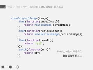 현업 경험담 > AWS Lambda > 코드리뷰와 리펙토링2.3
saveOriginalImage(image)
.then(function(savedImage){
return resizeImage(savedImage);
})
.then(function(resizedImage){
return saveResizedImage(resizedImage);
})
.then(function(result){
return '성공';
}))
.catch(function(err){
return err;
})
Promise 패턴의 적용으로
한결 간결해진 코드
 