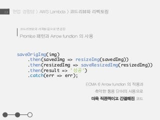 현업 경험담 > AWS Lambda > 코드리뷰와 리펙토링2.3
ECMA 6 Arrow function 의 적용과
축약한 통용 단어의 사용으로
더욱 직관적이고 간결해진 코드
코드리뷰로와 리펙토링으로 변경된
Promise 패턴과 Arrow function 의 사용
saveOrigImg(img)
.then(savedImg => resizeImg(savedImg))
.then(resizedImg => saveResizedImg(resizedImg))
.then(result => '성공')
.catch(err => err);
 
