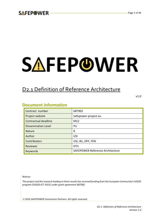 Page 1 of 46
D2.1: Definition of Reference Architecture
Version 1.0
D2.1 Definition of Reference Architecture
v1.0
Document information
Contract number 687902
Project website Safepower-project.eu
Contractual deadline M12
Dissemination Level PU
Nature R
Author USI
Contributors USI, IKL, OFF, FEN
Reviewer KTH
Keywords SAFEPOWER Reference Architecture
Notices:
This project and the research leading to these results has received funding from the European Community’s H2020
program [H2020-ICT-2015] under grant agreement 687902
 2016 SAFEPOWER Consortium Partners. All rights reserved.
 