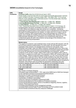 16
SKEMA Consolidation Study SE-4.2 Port Technologies
GR2
Containers
Scope
Container traffic (data from ECSA Annual report, 2007)
Grows rapidly, at annual rate of 6% for some years and double-digit growth in last few
years, to triple in 20 years. Container trades, 2007: 134 million TEU*, 10.7% annual
Data for 3 main selected trades, world-wide (covers 1/3 of the whole trade, intra-Asia
nearly another third, RoW rest)
1. Trans-Pacific (East-Westbound) 14 Mteu (E) + 6 Mteu (W) =20 Mteu
2. Europe/Mediterranean-Far East 6 Mteu (E) + 10 Mteu (W) =16 Mteu
3. Trans-Atlantic 2.5 Mteu (E) + 3.5 Mteu (W) =6 Mteu
*TEU: Twenty-feet Equivalent Unit or 20-feet container (=35m3, 10-12 tonnes), 40
Containerization has grown remarkably since 2000. In 2007 approximately 50% of
10,000 millions tons seaborne cargo was carried out in containers . Among the
advantages of containerization is that containers come in standard forms and that only a
few types of handling equipment are needed, no matter what kind of cargo is carried
inside the container. With containerization many small packages are combined to a
larger unit to simplify the handling and reduce the handling costs. Moreover, it is also
likely that fewer damages occur, compared to non-containerized cargo and the
containerized goods are safe in the container during storage of the container in the
warehouse and during transportation.
Market status
The majority of containers used worldwide today comply with the ISO standard, with 20'-
and 40'-long containers predominating. For some years, the ISO standard has come
repeatedly under pressure. As stowage factors increase for most goods, many
forwarders want longer, wider and higher containers, preferably all at once. Some ship-
owners have given in to the pressure and containers of dimensions larger than provided
for by the ISO standard are now encountered distinctly more frequently. "Jumbo"
containers of 45' and 48' in length, widths of 8'6" (2.60 m) and heights of 9'6" (2.90 m)
have been in existence for some years. EU proposed in 2003 a 42’ container (EILU) still
under analysis. Efforts to build even larger containers, e.g. 24' (7.43 m) and 49' (14.40
m) boxes 2.60 m wide and 2.90 m high, are mostly confined to the USA. Even 53' long
containers have been approved for use for some time throughout the USA, while some
states will even allow 57'. Developing countries are understandably against changing the
standards. All-container ships are divided into generations depending upon their
container capacity. Roughly speaking, the generations can be divided as follows:
1st up to 1,000 TEU 4th more tan 4,000 TEU
2nd up to 2,000 TEU 5th more tan 5,000 TEU
3rd up to 3,000 TEU 6th more tan 6,000 TEU
Trends
Key Trends in Container Shipping:
•Increased cargo containerization: > 10% / year since 20000 due to:•Shift from transport
of raw materials to transport of processed & finished products
•Economics of scale in containerized transport
•Flexibility in intermodal & co-modal transport
•Combination of different commodities
•China as a stimulus of worldwide containerized traffic
•Continuing development of the excellence of hinterland industries
•Continuing development logistic centre’s of excellence integrating: Service, Logistics,
Industry, Financing,& Governance
•Increased decentralization of port management activities
•Increased Multi sectoral Public Private Partnerships and Port Landlord model
•Environmental constraints & Security measures Challenges
 