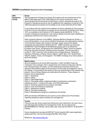 17
SKEMA Consolidation Study SE-4.2 Port Technologies
GR3
Dangerous
Goods
Scope
The management of Dangerous Goods (DG) started with the development of the
IMDG Code dates back to the 1960 Safety of Life at Sea Conference, which
recommended that Governments should adopt a uniform international code for the
transport of dangerous goods by sea to supplement the regulations contained in the
1960 International Convention for the Safety of Life at Sea (SOLAS) all from IMO.
In accordance with the criteria for the selection of marine pollutants for the purposes
of Annex III of the International Convention for the Prevention of Pollution from Ships,
1973, as modified by the Protocol of 1978 relating thereto (MARPOL 73/78), a
number of dangerous substances in the various classes have also been identified as
substances harmful to the marine environment.
Other industrial reference is the SMDG, (Shipping Maritime Dangerous Goods) a
non-profit foundation, run by and on behalf of companies and organizations working
in the maritime industry, like container terminals, ocean carriers and related
companies and organizations dealing with DG. SMDG develops and promotes
UN/EDIFACT EDI-messages for the Maritime Industry and is an official Pan
European User Group, recognized by the UN/EDIFACT Board. Since its inception
the group has held numerous meetings across the globe. The first was held in
London in 1987, since then other locations have included Bremen, Rotterdam,
Hamburg, Felixstowe, Antwerp, Genoa, Malmo, Cardiff, New York, Southampton,
Helsinki, Salerno, Dubai, and Singapore. The SMDG meetings occur twice yearly in
April and October.
Market status
Since its adoption by the fourth IMO Assembly in 1965, the IMDG Code has
undergone many changes, both in appearance and content to keep pace with the
ever changing needs of industry. Current substances (including mixtures and
solutions) and articles subject to the provisions of this Code are assigned to one of
the classes 1-9 according to the hazard or the most predominant of the hazards they
present. Some of these classes are subdivided into divisions. These classes or
divisions are as listed below:
Class 1: Explosives
Class 2: Gases
Class 3: Flammable liquids
Class 4: Flammable solids; substances liable to spontaneous combustion;
substances which, in contact with water, emit flammable gases
Class 5: Oxidizing substances and organic peroxides
Class 6: Toxic and infectious substances
Class 7: Radioactive material
Class 8: Corrosive substances
Class 9: Miscellaneous dangerous substances and articles
ISPS and Directive 65/2005 from EU are the current reference for Port Entities
regarding dangerous goods handling and management.
Trends
There are two key drivers areas that will become more restrictive in the near future
and will shape the handling and management of DG. By one side are the
ENVIRONMENTAL Policies, and by other side, there are the SAFETY & SECURITY
Policies .
Future developments go beyond EDIFACT format towards XML based application
dealing with DG, such as the emerging SS-XML (Short Sea)
Reference: http://www.smdg.org/
 