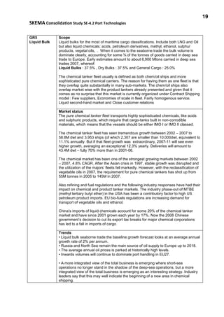 19
SKEMA Consolidation Study SE-4.2 Port Technologies
GR5
Liquid Bulk
Scope
Liquid bulks for the most of maritime cargo classifications. Include both LNG and Oil
but also liquid chemicals: acids, petroleum derivatives, methyl, ethanol, sulphur
products, vegetal oils, . When it comes to the seaborne trade the bulk volume is
dominate clearly, accounting for some ¾ of the tonnes of goods carried in deep sea
trade to Europe. Early estimates amount to about 6,900 Mtons carried in deep sea
trades 2007, whereof:
Liquid Bulks : 37.5% , Dry Bulks : 37.5% and General Cargo : 25.0%
The chemical tanker fleet usually is defined as both chem/oil ships and more
sophisticated pure chemical carriers. The reason for having them as one fleet is that
they overlap quite substantially in many sub-markets. The chem/oil ships also
overlap market wise with the product tankers already presented and given that it
comes as no surprise that this market is currently organized under Contract Shipping
model : Few suppliers, Economies of scale in fleet. Fairly homogenous service.
Liquid second-hand market and Close customer relations
Market status
The pure chemical tanker fleet transports highly sophisticated chemicals, like acids
and sulphuric products, which require that cargo-tanks built in non-corrodible
materials, which means that the vessels should be either IMO I or IMO II classed.
The chemical tanker fleet has seen tremendous growth between 2002 – 2007 to
58.8M dwt and 3,953 ships (of which 2,307 are smaller than 10,000dwt, equivalent to
11.1% annually. But if that fleet growth was extraordinary, 2007-11 will see even
higher growth, averaging an exceptional 12.3% yearly. Deliveries will amount to
43.4M dwt – fully 70% more than in 2001-06.
The chemical market has been one of the strongest growing markets between 2002
– 2007, 4.8% CAGR. After the Asian crisis in 1997, stable growth was disrupted and
the utilization of the majors’ fleets fell markedly. However, with the reclassification of
vegetable oils in 2007, the requirement for pure chemical tankers has shot up from
55M tonnes in 2005 to 145M in 2007.
Also refining and fuel regulations and the following industry responses have had their
impact on chemical and product tanker markets. The industry phase-out of MTBE
(methyl tertiary butyl ether) in the USA has been a contributory factor to high US
petroleum product imports. EU bio-fuels regulations are increasing demand for
transport of vegetable oils and ethanol.
China’s imports of liquid chemicals account for some 20% of the chemical tanker
market and have since 2001 grown each year by 17%. Now the 2008 Chinese
government’s decision to cut its export tax breaks for major chemical corporations
has led to a fall in imports of cargo.
Trends
• Liquid bulk seaborne trade the baseline growth forecast looks at an average annual
growth rate of 2% per annum.
• Russia and North Sea remain the main source of oil supply to Europe up to 2018.
• The average annual oil prices is parked at historically high levels.
• Inwards volumes will continue to dominate port handling in EU27.
• A more integrated view of the total business is emerging where short-sea
operations no longer stand in the shadow of the deep-sea operations, but a more
integrated view of the total business is emerging as an interesting strategy. Industry
leaders say that this may well indicate the beginning of a new area in chemical
shipping.
 