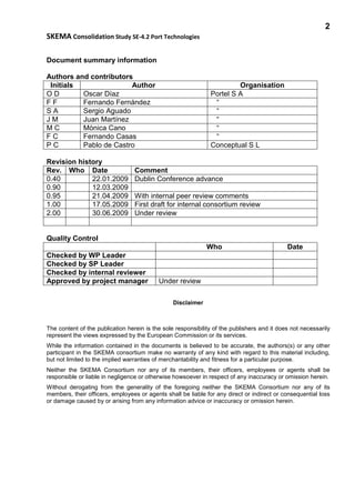 2
SKEMA Consolidation Study SE-4.2 Port Technologies
Document summary information
Authors and contributors
Initials Author Organisation
O D Oscar Díaz Portel S A
F F Fernando Fernández “
S A Sergio Aguado “
J M Juan Martínez “
M C Mònica Cano “
F C Fernando Casas “
P C Pablo de Castro Conceptual S L
Revision history
Rev. Who Date Comment
0.40 22.01.2009 Dublin Conference advance
0.90 12.03.2009
0.95 21.04.2009 With internal peer review comments
1.00 17.05.2009 First draft for internal consortium review
2.00 30.06.2009 Under review
Quality Control
Who Date
Checked by WP Leader
Checked by SP Leader
Checked by internal reviewer
Approved by project manager Under review
Disclaimer
The content of the publication herein is the sole responsibility of the publishers and it does not necessarily
represent the views expressed by the European Commission or its services.
While the information contained in the documents is believed to be accurate, the authors(s) or any other
participant in the SKEMA consortium make no warranty of any kind with regard to this material including,
but not limited to the implied warranties of merchantability and fitness for a particular purpose.
Neither the SKEMA Consortium nor any of its members, their officers, employees or agents shall be
responsible or liable in negligence or otherwise howsoever in respect of any inaccuracy or omission herein.
Without derogating from the generality of the foregoing neither the SKEMA Consortium nor any of its
members, their officers, employees or agents shall be liable for any direct or indirect or consequential loss
or damage caused by or arising from any information advice or inaccuracy or omission herein.
 