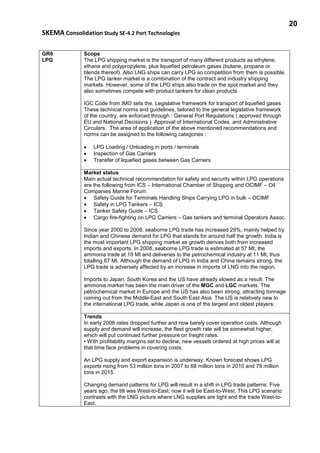 20
SKEMA Consolidation Study SE-4.2 Port Technologies
GR6
LPG
Scope
The LPG shipping market is the transport of many different products as ethylene,
ethane and polypropylene, plus liquefied petroleum gases (butane, propane or
blends thereof). Also LNG ships can carry LPG so competition from them is possible.
The LPG tanker market is a combination of the contract and industry shipping
markets. However, some of the LPG ships also trade on the spot market and they
also sometimes compete with product tankers for clean products
IGC Code from IMO sets the. Legislative framework for transport of liquefied gases
These technical norms and guidelines, tailored to the general legislative framework
of the country, are enforced through : General Port Regulations ( approved through
EU and National Decisions ) Approval of International Codes and Administrative
Circulars. The area of application of the above mentioned recommendations and
norms can be assigned to the following categories :
• LPG Loading / Unloading in ports / terminals
• Inspection of Gas Carriers
• Transfer of liquefied gases between Gas Carriers
Market status
Main actual technical recommendation for safety and security within LPG operations
are the following from ICS – International Chamber of Shipping and OCIMF – Oil
Companies Marine Forum.
• Safety Guide for Terminals Handling Ships Carrying LPG in bulk – OCIMF
• Safety in LPG Tankers – ICS
• Tanker Safety Guide – ICS
• Cargo fire-fighting on LPG Carriers – Gas tankers and terminal Operators Assoc.
Since year 2000 to 2008, seaborne LPG trade has increased 29%, mainly helped by
Indian and Chinese demand for LPG that stands for around half the growth. India is
the most important LPG shipping market as growth derives both from increased
imports and exports. In 2008, seaborne LPG trade is estimated at 57 Mt, the
ammonia trade at 19 Mt and deliveries to the petrochemical industry at 11 Mt, thus
totalling 87 Mt. Although the demand of LPG in India and China remains strong, the
LPG trade is adversely affected by an increase in imports of LNG into the region.
Imports to Japan, South Korea and the US have already slowed as a result. The
ammonia market has been the main driver of the MGC and LGC markets. The
petrochemical market in Europe and the US has also been strong, attracting tonnage
coming out from the Middle-East and South East Asia. The US is relatively new to
the international LPG trade, while Japan is one of the largest and oldest players.
Trends
In early 2008 rates dropped further and now barely cover operation costs. Although
supply and demand will increase, the fleet growth rate will be somewhat higher,
which will put continued further pressure on freight rates.
• With profitability margins set to decline, new vessels ordered at high prices will at
that time face problems in covering costs.
An LPG supply and export expansion is underway. Known forecast shows LPG
exports rising from 53 million tons in 2007 to 68 million tons in 2010 and 79 million
tons in 2015.
Changing demand patterns for LPG will result in a shift in LPG trade patterns. Five
years ago, the tilt was West-to-East; now it will be East-to-West. This LPG scenario
contrasts with the LNG picture where LNG supplies are tight and the trade West-to-
East.
 