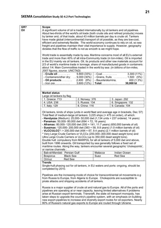 21
SKEMA Consolidation Study SE-4.2 Port Technologies
GR7
Oil
Scope
A significant volume of oil is traded internationally by oil tankers and oil pipelines.
About two-thirds of the world's oil trade (both crude oils and refined products) moves
by tanker and, of that trade, about 43 million barrels per day is crude oil. Tankers
have made global (intercontinental) transport of oil possible, as they are low-cost,
efficient and extremely flexible. The world economy continues to rely on oil, so sea
freight and pipelines maintain their vital importance to supply. However, geography
dictates that the flow of traffic is not as smooth is we might hope.
World trade is essentially made by sea. Maritime concerns most of all EU’s external
trade and more than 40% of all intra-Community trade (in ton-miles). Oil is imported
in the EU mainly via oil tankers. Oil, its products and other raw materials account for
2/3 of world’s maritime trade in tonnage, share of manufactured goods in containers:
about 1/4. Main Commodities traded in the world by sea: (in billions of ton-miles,
2007 figures, source: UNCTAD).
- Crude oil . . . . . . .. . 9,800 (33%)
- Containers/other dry: . . 9,000 (30%)
- Oil products . . . . . . . 2,400 (8%)
- Iron ore . . . . . . . . . . 3,600 (12%)
- Coal . . . . . . . . . . 3,300 (11%)
- Grains, fruits . . . . . . . . . 1,500 (5%)
- Bauxite/alumina, 400 (1.3%)
Total: . . . . . . . . . . 30,000 bt
Market status
Large oil tankers by flag
1. Greece: 713 2. Norway: 376 3. Japan: 292
4. USA: 238 5. Russia: 134 6. Singapore: 132
7. Italy: 129 8. China: 116 9. Canada: 104
Oil tankers, kinds of ships (units in world fleet and average age in brackets, Dec.’07)
Total fleet of medium-large oil tankers: 3,225 ships (+ 475 on order), of which:
- Handysize (Medium): 25,000- 50,000 dwt (1,134 units + 237 ordered, 14 years)
- Panamax: 50,000- 80,000 dwt (694 + 72, 16 years)
- Aframax: 80,000- 120,000 dwt (550 + 141, 11.7 years) (650,000 barrels of oil)
- Suezmax: 120,000- 200,000 dwt (383 + 58, 9.8 years) (1.0 million barrels of oil)
- VLCC/ULCC*: > 200,000 dwt (494 + 67, 9.4 years) (2.1 million barrels of oil)
* Very Large Crude Carriers or VLCCs (200,000–300,000 dead weight tons) and
Ultra Large Crude Carriers or ULCCs (up to 350,000 dead weight tons).
Double hull: compulsory from MARPOL for all oil tankers of 5,000 dwt and above,
built from 1996 onwards. Oil transported by sea generally follows a fixed set of
maritime routes. Along the way, tankers encounter several geographic 'chokepoints',
or narrow channels :
Bab-el-Mandab Persian Gulf Malacca Indian Ocean
Bosporus Black Sea Suez Red Sea
Ormuz Red Sea
Trends
Single-hull phasing out for oil tankers, in EU waters and ports: ongoing, should be
completed by 2010.
Pipelines are the increasing mode of choice for transcontinental oil movements e.g
from Russia to Europe, from Algeria to Europe. Chokepoints are susceptible to
pirate attacks and shipping accidents of oil tankers.
Russia is a major supplier of crude oil and natural gas to Europe. All of the ports and
pipelines are operating at or near capacity, leaving limited alternatives if problems
arise at Russian export terminals. Transneft, the state oil transport monopoly, has
taken steps to upgrade the country's pipeline system, with an emphasis on building
new export pipelines to increase and diversify export routes for oil exporters. Nearly
80% of Russia's natural gas exports to Europe are routed through Ukraine.
 