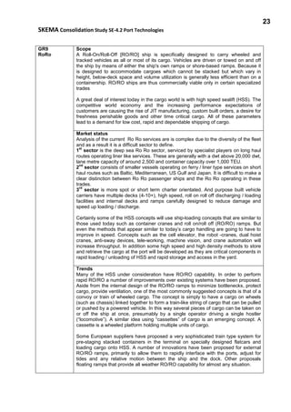 23
SKEMA Consolidation Study SE-4.2 Port Technologies
GR9
RoRo
Scope
A Roll-On/Roll-Off [RO/RO] ship is specifically designed to carry wheeled and
tracked vehicles as all or most of its cargo. Vehicles are driven or towed on and off
the ship by means of either the ship's own ramps or shore-based ramps. Because it
is designed to accommodate cargoes which cannot be stacked but which vary in
height, below-deck space and volume utilization is generally less efficient than on a
containership. RO/RO ships are thus commercially viable only in certain specialized
trades
A great deal of interest today in the cargo world is with high speed sealift (HSS). The
competitive world economy and the increasing performance expectations of
customers are causing the rise of JIT manufacturing, custom built orders, a desire for
freshness perishable goods and other time critical cargo. All of these parameters
lead to a demand for low cost, rapid and dependable shipping of cargo.
Market status
Analysis of the current Ro Ro services are is complex due to the diversity of the fleet
and as a result it is a difficult sector to define.
1
st
sector is the deep sea Ro Ro sector, serviced by specialist players on long haul
routes operating liner like services. These are generally with a dwt above 20,000 dwt,
lane metre capacity of around 2,500 and container capacity over 1,000 TEU.
2
nd
sector consists of smaller vessels operating on ferry / liner type services on short
haul routes such as Baltic, Mediterranean, US Gulf and Japan. It is difficult to make a
clear distinction between Ro Ro passenger ships and the Ro Ro operating in these
trades.
3
rd
sector is more spot or short term charter orientated. And purpose built vehicle
carriers have multiple decks (4-10+), high speed, roll on roll off discharging / loading
facilities and internal decks and ramps carefully designed to reduce damage and
speed up loading / discharge.
Certainly some of the HSS concepts will use ship-loading concepts that are similar to
those used today such as container cranes and roll on/roll off (RO/RO) ramps. But
even the methods that appear similar to today’s cargo handling are going to have to
improve in speed. Concepts such as the cell elevator, the robot -cranes, dual hoist
cranes, anti-sway devices, tele-working, machine vision, and crane automation will
increase throughput. In addition some high speed and high density methods to store
and retrieve the cargo at the port will be developed as they are critical components in
rapid loading / unloading of HSS and rapid storage and access in the yard.
Trends
Many of the HSS under consideration have RO/RO capability. In order to perform
rapid RO/RO a number of improvements over existing systems have been proposed.
Aside from the internal design of the RO/RO ramps to minimize bottlenecks, protect
cargo, provide ventilation, one of the most commonly suggested concepts is that of a
convoy or train of wheeled cargo. The concept is simply to have a cargo on wheels
(such as chassis) linked together to form a train-like string of cargo that can be pulled
or pushed by a powered vehicle. In this way several pieces of cargo can be taken on
or off the ship at once, presumably by a single operator driving a single hostler
(“locomotive”). A similar idea using “cassettes” of cargo is an emerging concept. A
cassette is a wheeled platform holding multiple units of cargo.
Some European suppliers have proposed a very sophisticated train type system for
pre-staging stacked containers in the terminal on specially designed flatcars and
loading cargo onto HSS. A number of innovations have been proposed for external
RO/RO ramps, primarily to allow them to rapidly interface with the ports, adjust for
tides and any relative motion between the ship and the dock. Other proposals
floating ramps that provide all weather RO/RO capability for almost any situation.
 