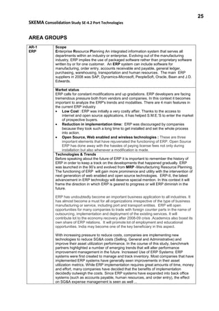 25
SKEMA Consolidation Study SE-4.2 Port Technologies
AREA GROUPS
AR-1
ERP
Scope
Enterprise Resource Planning An integrated information system that serves all
departments within an industry or enterprise. Evolving out of the manufacturing
industry, ERP implies the use of packaged software rather than proprietary software
written by or for one customer. An ERP system can include software for
manufacturing, order entry, accounts receivable and payable, general ledger,
purchasing, warehousing, transportation and human resources. The main ERP
suppliers in 2008 was SAP, Dynamics-Microsoft, PeopleSoft, Oracle, Baan and J.D.
Edwards.
Market status
ERP calls for constant modifications and up gradations. ERP developers are facing
tremendous pressure both from vendors and companies. In this context it becomes
important to analyze the ERP's trends and modalities. There are 4 main features in
the current ERP industry
• Low Cost : ERP was initially a very costly affair. Thanks to the access to
internet and open source applications, it has helped S.M.E.'S to enter the market
of prospective buyers.
• Reduction in implementation time: ERP was discouraged by companies
because they took such a long time to get installed and set the whole process
into action.
• Open Source, Web enabled and wireless technologies : These are three
important elements that have rejuvenated the functioning of ERP. Open Source
ERP has done away with the hassles of paying license fees not only during
installation but also whenever a modification is made.
Technologies & Trends
Before speaking about the future of ERP it is important to remember the history of
ERP in order to keep a track on the developments that happened gradually. ERP
was launched in the 90’s and evolved from MRP -Manufacturing Resource Planning.
The functioning of ERP will gain more prominence and utility with the intervention of
next generation of web enabled and open source technologies. ERP-II, the latest
advancement in ERP technology will deserve special mention. In this context it will
frame the direction in which ERP is geared to progress or will ERP diminish in the
future.
ERP has undoubtedly become an important business application to all industries. It
has almost become a must for all organizations irrespective of the type of business
manufacturing or service, including port and transport entities. ERP will open
opportunities for many companies to trade with foreign counter parts in the name of
outsourcing, implementation and deployment of the existing services. It will
contribute lot to the economy recovery after 2008-09 crisis .Academics also boast its
own share of ERP relations. It will promote lot of employment and educational
opportunities. India may become one of the key beneficiary in this aspect.
With increasing pressure to reduce costs, companies are implementing new
technologies to reduce SG&A costs (Selling, General and Administrative) and
improve their asset utilization performance. In the course of this study, benchmark
partners highlighted a number of emerging trends that will alter performance
improvement management in the future. Increased Use of ERP Systems: ERP
systems were first created to manage and track inventory. Most companies that have
implemented ERP systems have generally seen improvements in their asset
utilization metrics. While ERP implementation requires great amounts of time, money
and effort, many companies have decided that the benefits of implementation
decidedly outweigh the costs. Since ERP systems have expanded into back office
systems (such as accounts payable, human resources, and order entry), the effect
on SG&A expense management is seen as well ...
 