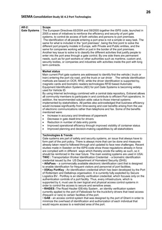 26
SKEMA Consolidation Study SE-4.2 Port Technologies
AR-2:
Gate Systems
Scope
The European Directives 65/2004 and 59/2005 together the ISPS code, launched in
2005 a wave of initiatives to reinforce the efficiency and security of port gate
systems, to control de access of both vehicles and persons to port premises.
The identification of all people entering a port area is not a simple or easy task. The
same for what is included in the “port premises”, being the first point to solve the
different port property models in Europe, with Private and Public entities, and the
same for companies working within or just in the border of the port premises.
Another key issue to solve is to classify the different activities that justify people to
enter into the port area through a gate control. By one side there are permanent
needs, such as for port workers or other authorities such as maritime, custom and,
security bodies, or companies and industries with activities inside the port with long
term contracts.
Market status
Main current Port gate systems are addressed to identify first the vehicle ( truck or
train) entering the port via road, and the truck or car driver . The vehicle identification
methods are based on OCR, RFID, while the driver identification is supported by,
magnetic cards and biometric readers technologies RFID based Automatic
Equipment Identification Systems (AEI) for port Gate Systems is becoming widely
used for Vehicle ID.
By using Internet technology combined with a central data repository, Extranet allows
all community members to participate in and contribute to efficient Port operations. In
addition, the recommended solution adds value to those internal systems
implemented by stakeholders. All parties also acknowledged that business efficiency
would increase significantly from time-saving and cost benefits arising from the use
of electronic communications rather than telephone and fax. Some of the benefits
mentioned were:
• Increase in accuracy and timeliness of paperwork
• Decrease in gate dwell time for drivers
• Reduction in number of data entry points
• Improved operational efficiency through improved visibility of container status
• Improved planning and decision-making capabilities by all stakeholders
Technologies & Trends
Gate systems are part of safety and security systems, an issue that always have to
form part of the port policy. There is always more that can be done and measures
already taken need to followed through and updated to face new challenges. Recent
studies made in Sweden on the ISPS-code show those regulations already in force
are complied with in different ways which thereby erode the safety as such, so it
should be reinforced in the near future. The main existing systems are used in USA:
TWIC : Transportation Worker Identification Credential - a biometric identification
credential issued by the US Department of Homeland Security (DHS).
• AlfaPass – a commercially available electronic identification card that is designed
to enable identification for frequent visitors and personnel of port facilities.
• XSKey PortKey - An identification credential which has been developed by the Port
of Rotterdam and Deltalinqs organisation. It is currently fully exploited by Secure
Logistics BV.. PortKey is an identity verification credential, which focuses only on the
authentication controls of a port facility. Thus, every infrastructure, which is
supported by it, must use its own logical and physical access control systems in
order to control the access to secure and sensitive areas.
• RHIDES -The Road Haulier IDEntity System , an identity verification system
currently applied to the port of Felixstowe for the truck/lorry drivers that need access
(frequent or rare) to certain facilities of the port.
• GAB - an access control system that was designed by the port of Ghent in order to
minimize the overhead of identification and authorization of each individual that
would require access to a restricted area of the port.
 
