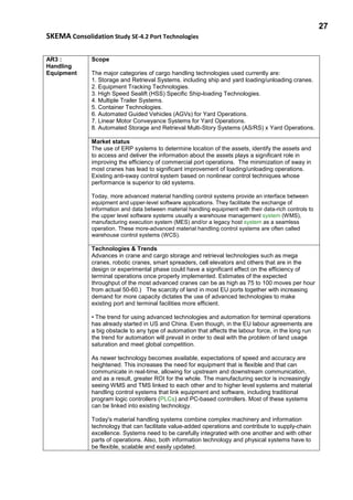 27
SKEMA Consolidation Study SE-4.2 Port Technologies
AR3 :
Handling
Equipment
Scope
The major categories of cargo handling technologies used currently are:
1. Storage and Retrieval Systems. including ship and yard loading/unloading cranes.
2. Equipment Tracking Technologies.
3. High Speed Sealift (HSS) Specific Ship-loading Technologies.
4. Multiple Trailer Systems.
5. Container Technologies.
6. Automated Guided Vehicles (AGVs) for Yard Operations.
7. Linear Motor Conveyance Systems for Yard Operations.
8. Automated Storage and Retrieval Multi-Story Systems (AS/RS) x Yard Operations.
Market status
The use of ERP systems to determine location of the assets, identify the assets and
to access and deliver the information about the assets plays a significant role in
improving the efficiency of commercial port operations. The minimization of sway in
most cranes has lead to significant improvement of loading/unloading operations.
Existing anti-sway control system based on nonlinear control techniques whose
performance is superior to old systems.
Today, more advanced material handling control systems provide an interface between
equipment and upper-level software applications. They facilitate the exchange of
information and data between material handling equipment with their data-rich controls to
the upper level software systems usually a warehouse management system (WMS),
manufacturing execution system (MES) and/or a legacy host system as a seamless
operation. These more-advanced material handling control systems are often called
warehouse control systems (WCS).
Technologies & Trends
Advances in crane and cargo storage and retrieval technologies such as mega
cranes, robotic cranes, smart spreaders, cell elevators and others that are in the
design or experimental phase could have a significant effect on the efficiency of
terminal operations once properly implemented. Estimates of the expected
throughput of the most advanced cranes can be as high as 75 to 100 moves per hour
from actual 50-60.) The scarcity of land in most EU ports together with increasing
demand for more capacity dictates the use of advanced technologies to make
existing port and terminal facilities more efficient.
• The trend for using advanced technologies and automation for terminal operations
has already started in US and China. Even though, in the EU labour agreements are
a big obstacle to any type of automation that affects the labour force, in the long run
the trend for automation will prevail in order to deal with the problem of land usage
saturation and meet global competition.
As newer technology becomes available, expectations of speed and accuracy are
heightened. This increases the need for equipment that is flexible and that can
communicate in real-time, allowing for upstream and downstream communication,
and as a result, greater ROI for the whole. The manufacturing sector is increasingly
seeing WMS and TMS linked to each other and to higher level systems and material
handling control systems that link equipment and software, including traditional
program logic controllers (PLCs) and PC-based controllers. Most of these systems
can be linked into existing technology.
Today's material handling systems combine complex machinery and information
technology that can facilitate value-added operations and contribute to supply-chain
excellence. Systems need to be carefully integrated with one another and with other
parts of operations. Also, both information technology and physical systems have to
be flexible, scalable and easily updated.
 