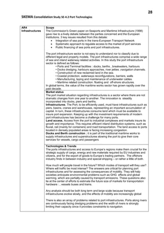 28
SKEMA Consolidation Study SE-4.2 Port Technologies
AR4
Infrastructures
Scope
The Commission's Green paper on Seaports and Maritime Infrastructure (1998)
gave rise to a lively debate between the parties concerned and the European
Institutions. 3 key issues resulted from this debate:
• Integration of sea ports in the trans-European Transport Network
• Systematic approach to regulate access to the market of port services
• Public financing of sea ports and port infrastructures.
The port infrastructure sector is not easy to understand nor to classify due to
different legal and property models. The port infrastructures comprise a wide range
of sea and inland waterway related activities. In this study the port infrastructure
sector is defined as follows:
• Ports and Terminal facilities : docks, berths , breakwaters, harbours
• Docks dredging, harbours approaches, river jetties ,navigation channels.
• Construction of new reclaimed land in the sea.
• Coastal protection. waterways reconfigurations, barriers, walls
• Manufacturing, laying and maintenance of underwater cables.
• Maritime related construction: floating and off-shore structures.
In global terms, the value of the maritime works sector has grown rapidly over the
past decade.
Market status
The port market situation regarding infrastructures is a sector where there are not
dramatic changes from one year to another. The innovation is steadily
incorporated into docks, piers and berths.
Infrastructures. The Port, to be efficiently used, must have infrastructures such as
piers, basins, cranes and warehouses, representing an important accumulation of
capital. In turn, these infrastructures consume land which must be available to
insure port expansion. Keeping up with the investment requirements of modern
port infrastructures has become a challenge for many ports.
Land access. Access from the port to industrial complexes and markets insure its
growth and importance. This requires efficient inland distribution systems, such as
fluvial, rail (mainly for containers) and road transportation. The land access to ports
located in densely populated areas is facing increasing congestion.
Docks and Berth construction ; it is part of the traditional maritime works to
supply infrastructures and superstructures slowing the port to give their core
services for vessels, cargo and passengers
Technologies & Trends
The ports infrastructures and access to Europe’s regions make them crucial for the
strategic supply of cargo, energy and raw materials required by EU industries and
citizens, and for the export of goods to Europe’s trading partners. The offshore
industry finds in between industry and special shipping – or rather a little of both.
How much will people travel in the future? Which modes of transport will they use?
Where will traffic be most intense? The answers are critical for planning port
infrastructures and for assessing the consequences of mobility. They will help
societies anticipate environmental problems such as GHG effects and global
warming, which are partially caused by transport emissions. These questions also
lie at the center of efforts to estimate the future size of markets for transportation
hardware : , vessels buses and trains.
Any analysis should be both long term and large scale because transport
infrastructures evolve slowly, and the effects of mobility are increasingly global
There is also an array of problems related to port infrastructures. Ports along rivers
are continuously facing dredging problems and the width of rivers is strongly
limiting their capacity since it provides constraints to navigation.
 