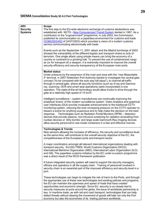 29
SKEMA Consolidation Study SE-4.2 Port Technologies
AR5
Security
Systems
Scope
The first step to the EU-wide electronic exchange of customs declarations was
established with NCTS - New Computerized Transit System started in 1997. As a
contribution to the "e-government" programme, in July 2003, the Commission
published its communication on a paperless environment for customs and trade
(COM/2003/452 of 24/07/2003) which provided a vision of a modern customs
service communicating electronically with trade.
Events such as the September 11, 2001 attack and the Madrid bombings of 2003
showed the vulnerability of the different logistic and transport chains to acts of
terrorism. One single attack using simple means can bring the economy of a
country or continent to a grinding halt. To prevent the use of containerized cargo
as (or for transport of) a weapon, it is extremely important to improve the overall
security efficiency and security transparency of the European main ports.
Market status
Under pressure by the expansion of the main port area with the “new Maasvlakte
II“ terminal, in 2007 Rotterdam Port Authority started to investigate the central gate
concept (“to be compared with the auto way toll plaza”), to channel all traffic
through a central gate, where all security functions (such as X-ray and Gamma-
ray, scanning, OCR and smart seal operations) were incorporated in one
operation. The state-of-the-art technology would allow trucks to drive through the
gate at a relatively high speed of 15 km/h.
Intelligent surveillance – system manufactures are continually improving the
analytical ‘brains’ of the modern surveillance system. Video analytics and graphical
user interfaces (GUI) provide invaluable enhancements to the traditional CCTV
monitoring system, reducing the ever increasing pressure on the CCTV operator to
dissect a scene for anything suspicious and to help make the decision on the best
response.. Technologies such as Radiation Portal Monitors (RPM) – detection
devices that provide passive, non-intrusive screening for radiation emanating from
nuclear devices or ‘dirty bombs’ and large scale Gamma/X-Ray imaging devices
allow security personnel to see inside containers in a fast and effective manner.
Technologies & Trends
New sensors allowing the increase of efficiency, the security and surveillance level
as the same time, will contribute to the overall security objective of the EC, the
competitiveness of the European ports and transport sector
A major coordination amongst all relevant international organizations dealing with
transport security : EU-DG-TREN, World Customs Organization (WCO),
International Maritime Organization (IMO), International Labor Organization (ILO)
and G8). The paperless customs initiative by the EC under e-custom programme
was a direct result of the WCO framework publication
A future integrated security system will need to support the security managers,
officers and operators in all the supply chain. Training of personnel involved in
security chain is an essential part of the improved efficiency and security level in a
port.
These technologies can begin to mitigate the risk of harm to the Ports, and through
the appropriate use of these new technologies and existing policies and programs,
the EU can maintain the openness and speed of trade that have created
opportunities and economic strength. Since EU. security is so closely tied to
security measures at ports around the globe, the issue of worldwide partnership is
key. In maritime trade, as with rail and road transport, technologies that can help
detect threats without slowing the movement of goods will help not only the Port
economy but also the economies of its trading partners worldwide.
 