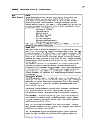 30
SKEMA Consolidation Study SE-4.2 Port Technologies
AR6
Safety Systems
Scope
Safety has very often a direct link to the human element. A general low level
of education and early promotion due to the lack of skilled seafarers may
result in an increased risk of accidents. This has a direct link to the driver on
the availability of crew. The ISPS and the scanning of containers is first and
foremost a security issue, but there are links to safety as well. ISM Code is another
cornerstone on port and maritime safety systems. Safety is a distributed system
based on different not connected services:
- Classification Societies
- Seafarers Training
- Maritime Security
- Ship Safety Standards
- Port State Control
- Accident Investigation
- Marine environment protection
- International maritime cooperation
In the EU there is the European Maritime Safety Agency (EMSA) who plays the
central role in the maritime safety system
Market status
Maritime transport is of fundamental importance to Europe and the rest of the
world. To put this in perspective, over 90% of European Union external trade goes
by sea and more than 3,700 MTon of freight a year are loaded and unloaded in EU
ports. This means that shipping is the most important mode of transport in terms of
volume. In this context, European citizens have the right to expect their maritime
passenger and goods transport to be safe, secure and clean. Several technology
based services to reinforce port and maritime safety has been implemented in EU
in recent years
The EMSA main objective is to provide technical and scientific assistance to the
European Commission and Member States in the proper development and
implementation of EU legislation on maritime safety, pollution by ships and security
on board ships. To do this, one of EMSA's most important supporting tasks is to
improve cooperation with, and between, Member States in all key areas. In
addition, the Agency has operational tasks in oil pollution preparedness, detection
and response.
Technologies & Trends
The ISPS code system might be strengthened in case a new threat appears. Full
scanning of each and every box is not efficient. A new system might be developed
to separate and scan the containers according to the country of origin, enabling
intra European traffic not to be subject of scanning whilst external traffic may
subject to (partly) scanning.
SafeSeaNet is an improved data exchange service with better standardisation
and a profusion of transfer mechanisms – from phone or fax to EDIFACT).
SafeSeaNet contributes to the deploying of the EU maritime safety legislation.
Clean Sea Net: a satellite based monitoring system for marine oil spill detection
and surveillance in European waters. The service provides a range of detailed
information including oil spill alerts to Member States, rapid delivery of available
satellite images and oil slick position
LRIT: On 2006, the IMO adopted Resolutions of the Marine Safety Committee
which amended Safety of Life At Sea, 1974 (SOLAS) introducing the Long-Range
Identification and Tracking system (LRIT).
THETIS The Hybrid European Targeting and Inspection System. information
system which will support the new Port State Control inspection regime (PSC).
References: http://www.emsa.europa.eu/
 