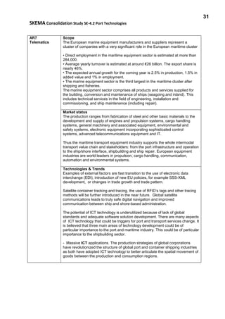 31
SKEMA Consolidation Study SE-4.2 Port Technologies
AR7
Telematics
Scope
The European marine equipment manufacturers and suppliers represent a
cluster of companies with a very significant role in the European maritime cluster
• Direct employment in the maritime equipment sector is estimated at more than
284,000.
• Average yearly turnover is estimated at around €26 billion. The export share is
nearly 46%.
• The expected annual growth for the coming year is 2.5% in production, 1.5% in
added value and 1% in employment.
• The marine equipment sector is the third largest in the maritime cluster after
shipping and fisheries.
The marine equipment sector comprises all products and services supplied for
the building, conversion and maintenance of ships (seagoing and inland). This
includes technical services in the field of engineering, installation and
commissioning, and ship maintenance (including repair).
Market status
The production ranges from fabrication of steel and other basic materials to the
development and supply of engines and propulsion systems, cargo handling
systems, general machinery and associated equipment, environmental and
safety systems, electronic equipment incorporating sophisticated control
systems, advanced telecommunications equipment and IT.
Thus the maritime transport equipment industry supports the whole intermodal
transport value chain and stakeholders: from the port infrastructure and operation
to the ship/shore interface, shipbuilding and ship repair. European equipment
industries are world leaders in propulsion, cargo handling, communication,
automation and environmental systems.
Technologies & Trends
Examples of external factors are fast transition to the use of electronic data
interchange (EDI), introduction of new EU policies, for example SSS-XML
development, or changes in trade growth and trade pattern.
Satellite container tracking and tracing, the use of RFID’s tags and other tracing
methods will be further introduced in the near future. Global satellite
communications leads to truly safe digital navigation and improved
communication between ship and shore-based administration.
The potential of ICT technology is underutilized because of lack of global
standards and adequate software solution development. There are many aspects
of ICT technology that could be triggers for port and transport services change. It
is believed that three main areas of technology development could be of
particular importance to the port and maritime industry. This could be of particular
importance to the shipbuilding sector.
- Massive ICT applications. The production strategies of global corporations
have revolutionized the structure of global port and container shipping industries
as both have adopted ICT technology to better articulate the spatial movement of
goods between the production and consumption regions.
 