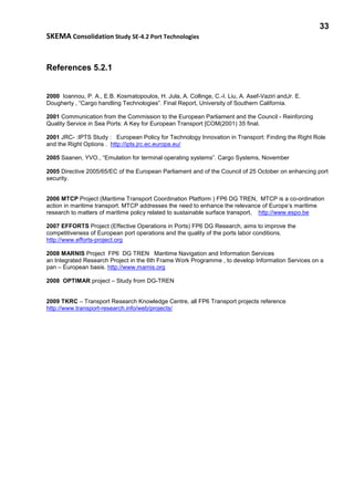 33
SKEMA Consolidation Study SE-4.2 Port Technologies
References 5.2.1
2000 Ioannou, P. A., E.B. Kosmatopoulos, H. Jula, A. Collinge, C.-I. Liu, A. Asef-Vaziri andJr. E.
Dougherty , “Cargo handling Technologies”. Final Report, University of Southern California.
2001 Communication from the Commission to the European Parliament and the Council - Reinforcing
Quality Service in Sea Ports: A Key for European Transport [COM(2001) 35 final.
2001 JRC- :IPTS Study : European Policy for Technology Innovation in Transport: Finding the Right Role
and the Right Options . http://ipts.jrc.ec.europa.eu/
2005 Saanen, YVO., “Emulation for terminal operating systems”. Cargo Systems, November
2005 Directive 2005/65/EC of the European Parliament and of the Council of 25 October on enhancing port
security.
2006 MTCP Project (Maritime Transport Coordination Platform ) FP6 DG TREN, MTCP is a co-ordination
action in maritime transport. MTCP addresses the need to enhance the relevance of Europe’s maritime
research to matters of maritime policy related to sustainable surface transport, http://www.espo.be
2007 EFFORTS Project (Effective Operations in Ports) FP6 DG Research, aims to improve the
competitiveness of European port operations and the quality of the ports labor conditions.
http://www.efforts-project.org
2008 MARNIS Project FP6 DG TREN Maritime Navigation and Information Services
an Integrated Research Project in the 6th Frame Work Programme , to develop Information Services on a
pan – European basis. http://www.marnis.org
2008 OPTIMAR project – Study from DG-TREN
2009 TKRC – Transport Research Knowledge Centre, all FP6 Transport projects reference
http://www.transport-research.info/web/projects/
 