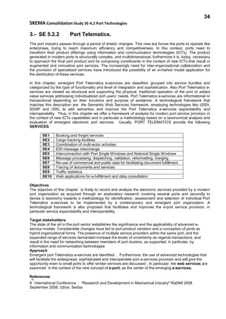 34
SKEMA Consolidation Study SE-4.2 Port Technologies
3.- SE 5.2.2 Port Telematics.
The port industry passes through a period of drastic changes. This new era forces the ports to operate like
enterprises, trying to reach maximum efficiency and competitiveness. In this context, ports need to
transform their product offerings using information and communication technologies (ICTs). The product
generated in modern ports is structurally complex, and multidimensional, furthermore it is, today, necessary
to approach the final port product and its composing constituents in the context of new ICTs that result in
augmented and innovative port services. The increasingly need for inter-organizational collaboration and
the provision of specialized services have introduced the possibility of an e-market model application for
the distribution of these services.
In this chapter, emergent Port Telematics e-services are classified, grouped into service bundles and
categorized by the type of functionality and level of integration and sophistication. Also Port Telematics e-
services are viewed as structural and supporting the physical, traditional operation of the port or added
value services addressing individualized port users’ needs. Port Telematics e-services are informational or
transactional depending on their functions and purpose of existence. A technological framework that
matches this description are the Semantic Web Services framework, employing technologies like UDDI,
SOAP and OWL to add semantics and improve the Port Telematics e-services expandability and
interoperability. Thus, in this chapter we offer a framework of analysis for modern port service provision in
the context of new ICTs capabilities and in particular a methodology based on a taxonomical analysis and
evaluation of emergent electronic port services. Usually, PORT TELEMATICS provide the following
SERVICES:
SE1 Booking and freight services
SE2 Cargo tracking facilities
SE3 Coordination of multi-actor activities
SE4 EDI message interchange
SE5 Interconnection with Port Single Windows and National Single Windows
SE6 Message processing, dispatching, validation, reformatting, merging
SE7 Re-use of commercial and public data for facilitating document fulfillment
SE8 Tracing of documents and services
SE9 Traffic statistics
SE10 Web applications for e-fulfillment and data consultation
Objectives
The objective of this chapter is firstly to record and analyze the electronic services provided by a modern
port organization as acquired through an exploratory research covering several ports and secondly to
devise a taxonomy towards a methodology for identification, assessment and selection of individual Port
Telematics e-services to be implemented by a contemporary and emergent port organization. A
technological framework is also proposed that facilitates and improves the e-port service provision, in
particular service expandability and interoperability.
Target stakeholders
The state of the art in the port sector establishes the significance and the applicability of advanced e-
service models. Considerable changes have led to port product variation and a conception of ports as
hybrid organizational forms. The presence of multiple service providers within the same port, and the
expanded range of services demanded increase the levels of uncertainty as regards transactions, and
result in the need for networking between members of port clusters, as supported, in particular, by
information and communication technologies
Approach
Emergent port Telematics e-services are identified . . Furthermore, the use of advanced technologies that
will facilitate the widespread, sophisticated and interoperable port e-services provision and will give the
opportunity even to small ports to offer similar services are discussed . In particular, the web services are
examined in the context of the new concept of e-port, as the center of the emerging e-services.
References
8
th
International Conference : ″Research and Development in Mechanical Industry″ RaDMI 2008
September 2008, Užice, Serbia
 