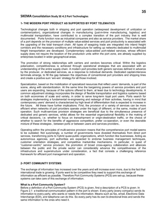 35
SKEMA Consolidation Study SE-4.2 Port Technologies
1- THE MODERN PORT PRODUCT AS SUPPORTED BY PORT TELEMATICS
Technological changes both in shipping and port operation (widespread development of unitization or
containerization), organizational changes in manufacturing (just-in-time manufacturing, logistics) and
multimodal transportation, have contributed to a complex transition of the port industry that is well
documented. Ports function now as industrial companies and also as service providers. The market share
of a port depends on the provision of multiple value-added services and port productivity is associated with
the upgrading of the total transport chain. All types of seagoing trade are integrated into inland freight
corridors and the necessary conditions and infrastructure for setting up networks dedicated to multimodal
freight transportation are developed. Complementary value-added port-related services, whose efficient
supply does not require the location of the production units within the port zone, are already supplied by
enterprises located in wider geographical areas.
The promotion of strong relationships with carriers and vendors becomes critical. Within the logistics
polarization, competitiveness is achieved through operational strategies that are associated with an
understanding of the entire supply chain. A modern port provides both generic services defined in advance
by the producer, or dedicated services, as a response to individual demands. Dedicated capital-intensive
terminals emerge, to fill the gap between the objectives of conventional port providers and shipping lines
and create a positive sum ‘win-win’ strategy for all those involved.
Specialization, based on the mobilization of specialized resources that reflect users’ demands, is part of the
scene, along with standardization. At the same time the bargaining powers of service providers and port
users are expanding, because of the options offered to them, at least due to technology developments. A
common adjustment strategy incorporates the design of flexible transportation and logistics systems based
on both economies of scale and variety, in order to serve long-term loyal port users. Ports search for
strategies implementing a fundamental re-engineering and redesign of their activities, having in mind that
contemporary users’ demand is characterized by high level of differentiation that is expected to increase in
the future. All these have further implications. First, the provision of a variety of services can be more
efficient when networks of port providers operate under the logic of different, or the same, modes of port
operation. Such multi-services provision strategies are beneficial due to the simultaneous presence of
dedicated and generic services, whilst allows for the essential organizational flexibility in the making of
critical decisions, i.e. whether to focus on transshipment or origin-destination traffic, or the choice of
whether to search for the benefits of aggressive competition, prefer co-operation, or even the desirable
mixture of these strategies , between ports or between users and services providers..
Operating within the principles of multi-service provision means that the comprehensive port model seems
to be outdated. Not surprisingly, a number of governments have divested themselves from direct port
services, transforming ports to hybrid quasi-public organizations, which function like businesses. Acting as
autonomous agencies, port authorities are expected to endorse business management techniques,
customer orientation strategies, and competitive market-like mechanisms. In particular, in quest of
“customer-centric” service provision, the promotion of broad cross-agency collaboration and alliances
between the public and the private sector can considerably advance the competitiveness of the
infrastructure and superstructure under consideration, a fact that consists a challenging reference
framework for efficient port management and operation.
2- PORT COMMUNITY SYSTEMS
The exchange of information has increased over the years and will increase even more, due to the fact that
international trade is growing. If ports want to be competitive they need to support this exchange of
information as efficient as possible. Therefore Port Community Systems (PCS) are set-up, because these
systems can take care of this exchange of information.
What is a Port Community System?
Before a definition of a Port Community System (PCS) is given, first a description of a PCS is given. In
Figure 2.1 a traditional communication pattern in the port is shown. Every party (every company) sends its
information to every party, who wants or needs the information. Means such as fax, email, Electronic Data
Interchange (EDI), and telephone can do this. So every party has its own bi-directional lines and sends the
same information to the ones who need it.
 