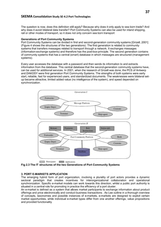 37
SKEMA Consolidation Study SE-4.2 Port Technologies
The question is now, does this definition still apply? Because why does it only apply to sea born trade? And
why does it avoid bilateral data transfer? Port Community Systems can also be used for inland shipping,
rail or other modes of transport, so it does not only concern sea born transport
Generations of Port Community Systems
Port Community Systems can be divided in first and second-generation community systems [Grizell, 2001]
(Figure 4 shows the structures of the two generations). The first generation is related to community
systems that transfers messages related to transport through a network. It exchanges messages
(information-exchange systems) and therefore has the post-box-principle. The second generation contains
of community systems that has a central (smart) database in which messages are structured (management
systems).
Every user accesses the database with a password and then sends its information to and extracts
information from the database. This central database that the second-generation community systems have,
can be used for additional services. In 2001, when the research of Grizell was done, the PCS of Antwerp
and DAKOSY were first generation Port Community Systems. The strengths of both systems were early
start, reliable, fast for experienced users, and standardized documents. The weaknesses were bilateral set-
up became attractive, limited added value (no intelligence of the system), and speed depended on
synchronization.
Fig 2.3 The IT structures of the two Generations of Port Community Systems
3. PORT E-MARKETS APPLICATION
The emerging hybrid form of port organization, involving a plurality of port actors provides a dynamic
sectoral paradigm that creates incentives for interorganizational collaboration and operational
synchronization. Specific e-market models can work towards this direction, whilst a public port authority is
situated in a central role for promoting in practice the efficiency of a port cluster.
An e-market is defined as a system that allows market participants to exchange information about product
offerings and price electronically and conduct business transactions . As Lee outline in a thorough overview
of concepts, taxonomies and possible instances of e-markets, e-markets are designed to exploit certain
market opportunities, while individual e-market types differ from one another offerings, value propositions
and provided functionality.
 
