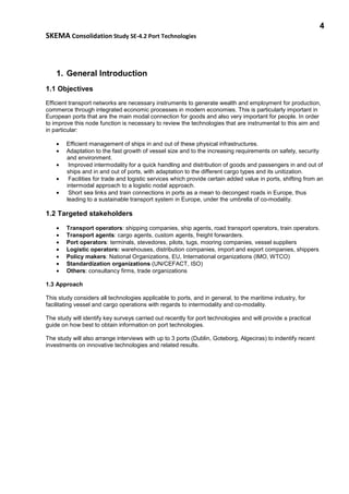 4
SKEMA Consolidation Study SE-4.2 Port Technologies
1. General Introduction
1.1 Objectives
Efficient transport networks are necessary instruments to generate wealth and employment for production,
commerce through integrated economic processes in modern economies. This is particularly important in
European ports that are the main modal connection for goods and also very important for people. In order
to improve this node function is necessary to review the technologies that are instrumental to this aim and
in particular:
• Efficient management of ships in and out of these physical infrastructures.
• Adaptation to the fast growth of vessel size and to the increasing requirements on safety, security
and environment.
• Improved intermodality for a quick handling and distribution of goods and passengers in and out of
ships and in and out of ports, with adaptation to the different cargo types and its unitization.
• Facilities for trade and logistic services which provide certain added value in ports, shifting from an
intermodal approach to a logistic nodal approach.
• Short sea links and train connections in ports as a mean to decongest roads in Europe, thus
leading to a sustainable transport system in Europe, under the umbrella of co-modality.
1.2 Targeted stakeholders
• Transport operators: shipping companies, ship agents, road transport operators, train operators.
• Transport agents: cargo agents, custom agents, freight forwarders.
• Port operators: terminals, stevedores, pilots, tugs, mooring companies, vessel suppliers
• Logistic operators: warehouses, distribution companies, import and export companies, shippers
• Policy makers: National Organizations, EU, International organizations (IMO, WTCO)
• Standardization organizations (UN/CEFACT, ISO)
• Others: consultancy firms, trade organizations
1.3 Approach
This study considers all technologies applicable to ports, and in general, to the maritime industry, for
facilitating vessel and cargo operations with regards to intermodality and co-modality.
The study will identify key surveys carried out recently for port technologies and will provide a practical
guide on how best to obtain information on port technologies.
The study will also arrange interviews with up to 3 ports (Dublin, Goteborg, Algeciras) to indentify recent
investments on innovative technologies and related results.
 