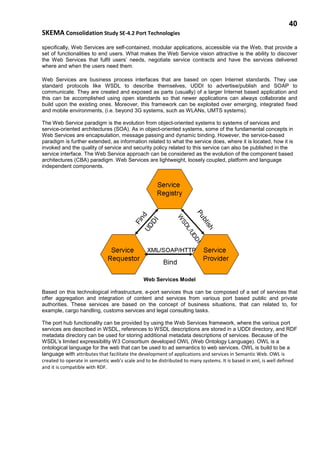 40
SKEMA Consolidation Study SE-4.2 Port Technologies
specifically, Web Services are self-contained, modular applications, accessible via the Web, that provide a
set of functionalities to end users. What makes the Web Service vision attractive is the ability to discover
the Web Services that fulfil users’ needs, negotiate service contracts and have the services delivered
where and when the users need them.
Web Services are business process interfaces that are based on open Internet standards. They use
standard protocols like WSDL to describe themselves, UDDI to advertise/publish and SOAP to
communicate. They are created and exposed as parts (usually) of a larger Internet based application and
this can be accomplished using open standards so that newer applications can always collaborate and
build upon the existing ones. Moreover, this framework can be exploited over emerging, integrated fixed
and mobile environments, (i.e. beyond 3G systems, such as WLANs, UMTS systems).
The Web Service paradigm is the evolution from object-oriented systems to systems of services and
service-oriented architectures (SOA). As in object-oriented systems, some of the fundamental concepts in
Web Services are encapsulation, message passing and dynamic binding. However, the service-based
paradigm is further extended, as information related to what the service does, where it is located, how it is
invoked and the quality of service and security policy related to this service can also be published in the
service interface. The Web Service approach can be considered as the evolution of the component based
architectures (CBA) paradigm. Web Services are lightweight, loosely coupled, platform and language
independent components.
Web Services Model
Based on this technological infrastructure, e-port services thus can be composed of a set of services that
offer aggregation and integration of content and services from various port based public and private
authorities. These services are based on the concept of business situations, that can related to, for
example, cargo handling, customs services and legal consulting tasks.
The port hub functionality can be provided by using the Web Services framework, where the various port
services are described in WSDL, references to WSDL descriptions are stored in a UDDI directory, and RDF
metadata directory can be used for storing additional metadata descriptions of services. Because of the
WSDL’s limited expressibility W3 Consortium developed OWL (Web Ontology Language). OWL is a
ontological language for the web that can be used to ad semantics to web services. OWL is build to be a
language with attributes that facilitate the development of applications and services in Semantic Web. OWL is
created to operate in semantic web’s scale and to be distributed to many systems. It is based in xml, is well defined
and it is compatible with RDF.
 