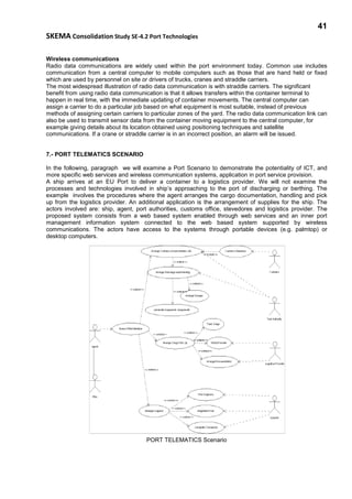 41
SKEMA Consolidation Study SE-4.2 Port Technologies
Wireless communications
Radio data communications are widely used within the port environment today. Common use includes
communication from a central computer to mobile computers such as those that are hand held or fixed
which are used by personnel on site or drivers of trucks, cranes and straddle carriers.
The most widespread illustration of radio data communication is with straddle carriers. The significant
benefit from using radio data communication is that it allows transfers within the container terminal to
happen in real time, with the immediate updating of container movements. The central computer can
assign a carrier to do a particular job based on what equipment is most suitable, instead of previous
methods of assigning certain carriers to particular zones of the yard. The radio data communication link can
also be used to transmit sensor data from the container moving equipment to the central computer, for
example giving details about its location obtained using positioning techniques and satellite
communications. If a crane or straddle carrier is in an incorrect position, an alarm will be issued.
7.- PORT TELEMATICS SCENARIO
In the following, paragraph we will examine a Port Scenario to demonstrate the potentiality of ICT, and
more specific web services and wireless communication systems, application in port service provision.
A ship arrives at an EU Port to deliver a container to a logistics provider. We will not examine the
processes and technologies involved in ship’s approaching to the port of discharging or berthing. The
example involves the procedures where the agent arranges the cargo documentation, handling and pick
up from the logistics provider. An additional application is the arrangement of supplies for the ship. The
actors involved are: ship, agent, port authorities, customs office, stevedores and logistics provider. The
proposed system consists from a web based system enabled through web services and an inner port
management information system connected to the web based system supported by wireless
communications. The actors have access to the systems through portable devices (e.g. palmtop) or
desktop computers.
PORT TELEMATICS Scenario
 