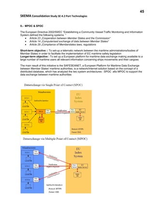 45
SKEMA Consolidation Study SE-4.2 Port Technologies
9.- MPOC & SPOC
The European Directive 2002/59/EC “Estabilishing a Community Vessel Traffic Monitoring and Information
System defined the following systems “
• Article 23 „Cooperation between Member States and the Commission“
• Article 14 „Computerised exchange of data between Member States“
• Article 29 „Compliance of Memberstates laws, regulations
Short-term objective :: To set-up a telematic network between the maritime administrations/bodies of
Member States in order to facilitate the implementation of EC maritime safety legislation
Longer-term objective : To set up a European platform for maritime data exchange making available to a
large number of maritime users all relevant information concerning ships movements and their cargoes
The main result of this initiative is the SAFESEANET, a European Platform for Maritime Data Exchange
between Member States' maritime authorities, is a network/Internet solution based on the concept of a
distributed database, which has analyzed the two system architectures : SPOC a6s MPOC to support the
data exchange between maritime authorities
 