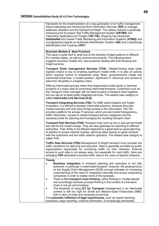 48
SKEMA Consolidation Study SE-4.2 Port Technologies
framework for the implementation of a new generation of air traffic management.
Inland waterways are introducing River Information Services (RIS) to manage
waterway utilization and the transport of freight. The railway network is gradually
introducing the European Rail Traffic Management System (ERTMS) and
Telematics Applications for Freight (TAF-TSI). Shipping has introduced
SafeSeaNet and Vessel Traffic Monitoring and Information Systems (VTMIS) and
is progressing towards an Automatic Identification System (AIS) and Long-Range
Identification and Tracking (LRIT).
Business Models & Best Practices
This issue is quite hard to write due to the diversity of legal systems in different
EU member states, as well as commercial practices. The following items
suggests business models and best practices dealing with both booking and
freight services
Transport Chain management Services (TCS) : Masterminding large scale
logistics chains is key to enabling significant modal shifts. It is also an activity
which requires control of substantial cargo flows, comprehensive modal and
intermodal know-how, a trusted position, significant IT resources and access to
data from all parties in a logistics chain.
Offering intermodal services rather than fragmented modal carrier or terminal
functions is a major step for promoting intermodal transport. Customers such as
the Transport Chain manager will not need to patch a transport chain together,
but can rely on at least partly integrated services. The related case category is
called Intermodal Link Services.(ILS)
Transport Integrating Services (TIS), For SME sized shippers and freight
forwarders, it is difficult to develop intermodal solutions, because they lack
market overview and only have limited access to the information. The TIS
provide a platform for access IT services, which provide market transparency ,
traffic information, access to certain transport service categories and the
necessary tools for planning and managing the resulting transport chain
Transport Hub Services (THS) Transport hubs such as dry or sea port terminals
are vital for the modal change. They are also gateways for reporting to different
authorities. Their ability to be efficient depends to a great deal on good planning.
In addition to proper internal routines, planning relies heavily on good contacts
with the customers and the traffic network operators. The related case category is
called THS.
Traffic Data Services (TDS) Management of freight transport must consider the
traffic conditions for planning and execution. Data is generally provided by public
organizations responsible for monitoring traffic on their networks. External
access to such data is not always easy, but especially for road traffic, there are
emerging TDS dedicated to provide traffic data to the users of specific networks.
Trends
• Business integration in transport planning and execution is not fully
achieved, in particular in intermodal transport. However, the growing focus
on the Supply Chain Management (SCM) concept indicates an increasing
understanding of the need for integration internally and across cooperating
companies in order to realise more of the synergies.
• There is little transport chain thinking, rather thinking in “modal islands”
and accordingly business process thinking in the context of a transport
chain is not yet commonplace
• The threshold of using ICT for Transport management in an intermodal
context is still too high for Small and Medium-sized Enterprises (SME)
both in term of costs and necessary know-how.
The automatic fulfilment of legal requirements, such as vessel reporting,
hazardous cargo reporting, customs information, is increasingly demanded.
 