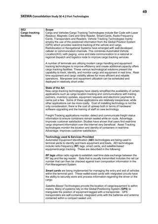 49
SKEMA Consolidation Study SE-4.2 Port Technologies
SE2
Cargo tracking
facilities
Scope
Cargo and Vehicles Cargo Tracking Technologies include Bar Code with Laser
Readout, Magnetic Card and Strip Reader, Smart Cards, Radio Frequency
Cards, Transponders and Readers. Vehicle Tracking Technologies mainly
employ the use of the positional information from the Global Position System
(GPS) which provides real-time tracking of the vehicle and cargo.
Radiolocation or Navigational Systems have emerged with well developed
cellular or communication channels. This combines Automated Vehicle
Location(AVL) with paging, voice and data communication to a national or
regional dispatch and logistics node to improve cargo tracking services
A number of terminals are utilizing modern cargo handling and equipment
tracking technologies to improve efficiency and create additional capacity offers
cargo tracking facilities. These various technological solutions present the
capability to track, identify, and monitor cargo and equipment in real time. Real-
time equipment and cargo visibility allows for more efficient and reliable
operations. Manpower and equipment utilization can be scheduled and
deployed in relatively short order.
State of the Art
New cargo tracking technologies have clearly simplified the availability of certain
applications such as cargo location tracking and communications with trading
partners, inventory updates, equipment requests and electronic payments to
name just a few. Some of these applications are relatively inexpensive, while
other applications can be more costly. Cost of installing technology is not the
only consideration; there is the cost of upkeep both in terms of hardware/
software upgrading and the training of staff on new technology
Freight Tracking applications monitor, detect and communicate freight status
information to ensure containers remain sealed while en route. Advantage:
Improves customer satisfaction. Studies have shown that users find real-time
cargo shipment information over the Internet very beneficial. Asset Tracking
technologies monitor the location and identity of containers in real-time.
Advantage: Improves customer satisfaction.
Technology used & Services Provided
Automated Equipment Identification (AEI) technologies are being used in
terminal yards to identify and track equipment and loads. AEI technologies
include radio frequency (RF) tags, smart cards, and satellite-based
equipment/cargo tracking. These are described in the following:
RF tags utilize radio signals to establish real time data exchange between the
RF tag and the tag reader. Data that is usually transmitted includes the rail car
number that can then be checked against train composition information in the
Port Management System.
Smart cards are being implemented for managing the entry and exit of vehicles
within the terminal yard. These wallet-sized cards with integrated circuits have
the ability to securely store and process information regarding the driver or the
cargo.
Satellite-Based Technologies provide the location of cargo/equipment to within
meters. Many of systems rely on the Global Positioning System (GPS) to
triangulate the position of equipment tagged with a transponder. GPS
transponders are self-contained, integrated units with the batteries and antenna
contained within a compact sealed unit.
 