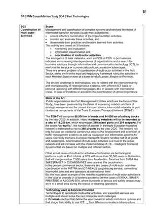 51
SKEMA Consolidation Study SE-4.2 Port Technologies
SE3
Coordination of
multi-actor
activities
Scope
Management and coordination of complex systems and services like those of
intermodal transport services usually has 3 objectives:
• ensure effective coordination of the implementation activities,
• monitor and evaluate these activities, and
• disseminate best practices and lessons learned from activities,
This activity are based on 3 functions:
• monitoring and evaluation
• information dissemination and
• coordination of multi-actor activities.
The emergence of data networks, such as PCS or PSW in port services
indicates an increasing interdependence of organizations and a search for
business solutions through information and communication technology (ICT), to
reinforce the service or commercial position competitive advantages.
There are several problem of coordination of multi-actor activities in the Port
Sector, being the first the legal and regulatory framework ruling the activities in
each Member State or even at a lower level of Lander, Region or Province.
The second challenge is technological, and is related with the interconnectivity
and interoperability of heterogeneous systems, with different ICT basis or
persona operating with different languages, like in vessels with international
crews. In case of incidents or accidents this coordination of utmost importance
State of the Art
Public organizations like Port Management Entities which are the focus of this
Study, have been pressured by the threat of increasing isolation and lack of
strategic relevance into the current transport chains, intermodal networks or port
clusters as components of the Trans European Transport Network (TEN-T).
The TEN-Twill comprise 89,500 km of roads and 94,000 km of railway tracks
by the year 2020. In addition, inland waterway networks will to be extended to
a total of 11,250 km, which encompass 210 inland ports and 294 seaports. For
the sector “air traffic”, the number of airports in the trans-European transport
network is estimated to rise to 366 airports by the year 2020. The network not
only focuses on traditional carriers but also on the development and extension of
traffic management systems as well as navigation and information systems for
users. Currently the trans-European transport network handles half of all goods
and passengers. Coordination of multi-actor activities is a must in the actual
network and will increase with the implementation of ITS – Intelligent Transport
Systems that are based on multiple and different actors.
Other actual cases of multi-actor activities coordination are technological
platforms such as Port Infolink a PCS with more than 30,000 users in Rotterdam,
that will merge another 7,500 users from Amsterdam. Services from EMSA like
SAFESEANET or CLEANSEANET also requires this coordination.
In the private commercial sector, there are two cases of multi-actor activities
coordination in the INTTRA and GT-NEXUS cargo tracing service, connecting
intermodal, larn and sea operators at international level
But the most clear example of the need for coordination of multi-actor activities is
in the case of vessels or oil tankers accidents like the cases of ERIKA,, BRAER
PRESTIGE or AEGEAN SEA, where hundreds of rescue and safety vessels may
work in a small area during the rescue or cleaning operations.
Technology used & Services Provided
Technologies to coordinate multi-actor activities, and expected services are
multiple and should solve the next obstacles and challenges
i). External—factors that define the environment in which institutions operate and
that shape their ability to use ICT. _ Poor telecommunications infrastructure
 