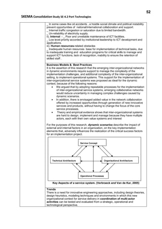 52
SKEMA Consolidation Study SE-4.2 Port Technologies
_ In some cases like oil accidents , a hostile social climate and political instability
prevent opportunities of national/international collaboration and support.
_ Internet traffic congestion or saturation due to limited bandwidth.
_ Un-reliability of electricity supply.
ii). Internal - _ Poor and unreliable maintenance of ICT facilities.
_ Low level priority accorded by institutional leadership to ICT development and
applications.
iii). Human resources-related obstacles
_ Inadequate human resources base for implementation of technical tasks, due
to inadequate training and education programs for critical skills to manage and
support ICT functions, lack of recognition, inability to ensure the retention of
skilled staff .
Business Models & Best Practices
It is the assertion of this research that the emerging inter-organizational networks
in dynamic environments require support to manage the complexity of the
implementation challenges, and additional complexity of the inter-organizational
setting, to implement operational systems. This support for the implementation of
inter-organizational service systems was proposed as ideal for the dynamic
context, because of the following reasons:
• We argued that by adopting repeatable processes for the implementation
of inter-organizational service systems, emerging collaborative networks
would reduce uncertainty in managing complex challenges caused by
dynamic scenarios.
• In addition, there is envisaged added value in the network collaboration
offered by increased opportunities through generation of new innovative
services and products, without having to change the focus of the core
service processes.
• Theory and empirical evidence shows that inter-organizational systems
are hard to design, implement and manage because they have multiple
actors, each with their own value systems and interest
For the purposes of this research, dynamic scenarios describe the impact of
external and internal factors in an organization, on the key implementation
elements that, adversely influences the realization of the critical success factors
for an implementation project.
Key Aspects of a service system. (Verbraeck and Van de Kar, 2005)
Trends
There is a need for innovative engineering approaches, including design theories,
design heuristics, modeling techniques and environments in which this new
organizational context for service delivery in coordination of multi-actor
activities can be tested and evaluated from a strategic, operational and
technological perspective.
 