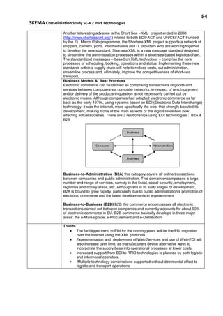 54
SKEMA Consolidation Study SE-4.2 Port Technologies
Another interesting advance is the Short Sea –XML project ended in 2008
(http://www.shortseaxml.org/ ) related to both EDIFACT and UN/CEFACT Funded
by the EU Marco Polo programme, the Shortsea XML project supports a network of
shippers, carriers, ports, intermediaries and IT providers who are working together
to develop the new standard. Shortsea XML is a new message standard designed
to streamline the administration processes within a short-sea based logistics chain.
The standardized messages – based on XML technology – comprise the core
processes of scheduling, booking, operations and status. Implementing these new
standards within a supply chain will help to reduce costs, cut administration,
streamline process and, ultimately, improve the competitiveness of short-sea
transport.
Business Models & Best Practices
Electronic commerce can be defined as comprising transactions of goods and
services between computers via computer networks, in respect of which payment
and/or delivery of the products in question is not necessarily carried out by
electronic means. Although companies had adopted electronic commerce as far
back as the early 1970s, using systems based on EDI (Electronic Data Interchange)
technology, it was the internet, more specifically the web, that strongly boosted its
development, making it one of the main aspects of the digital revolution now
affecting actual societies. There are 2 relationships using EDI technologies : B2A &
B2B
Business-to-Administration (B2A) this category covers all online transactions
between companies and public administration. This domain encompasses a large
number and range of services, namely in the fiscal, social security, employment,
registries and notary areas, etc. Although still in its early stages of development,
B2A is bound to grow rapidly, particularly due to public administration’s promotion of
electronic commerce and the latest developments in e-government
Business-to-Business (B2B) B2B this commerce encompasses all electronic
transactions carried out between companies and currently accounts for about 90%
of electronic commerce in EU. B2B commerce basically develops in three major
areas: the e-Marketplace, e-Procurement and e-Distribution.
Trends
• The far bigger trend in EDI for the coming years will be the EDI migration
over the Internet using the XML protocols
• Experimentation and deployment of Web Services and use of Web-EDI will
also increase over time, as manufacturers devise alternative ways to
incorporate the supply base into operational processes at lower costs.
• Increased support from EDI to RFID technologies is planned by both logistic
and intermodal operators.
• Multiple technology combinations supported without detrimental affect to
logistic and transport operations
 