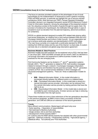 56
SKEMA Consolidation Study SE-4.2 Port Technologies
The focus on services provided is placed on the advantages of use of novel
technologies for the implementation of advanced e-custom systems including
PSW and NSW services. In particular we highlight the use of service oriented
architecture (SOA), Web Services and TREC (Tamper Resistant Embedded
Controller) devices in an integrated framework named EPCIS (Electronic Product
Code for Information Systems). Among the advantages of the presented solution
are: the ubiquitous access to the location of goods through its supply chain, the
provision of evidence for import/export, the notification through alerts in case of
exceptions (such as deviation from the planned trajectory, abnormal conditions
for containers).
EPCIS is a global standard designed to enable EPC-related data sharing within
and across enterprises, an initiative from a joint venture between EAN and UCC
(European Article Number and Uniform Code Council). It is an organization set
up to achieve world-wide adoption and standardization of EPC technology.
The main focus currently is to create both a world-wide standard for RFID ,
starting from EAN bar-codes and the use of the Internet to share data. E-custom
services rely on a standard and global cargo descriptors agreement
Business Models & Best Practices
Business models and best practices can be explained only to PCS, that has been
in use since 2001. PSW and NSW concepts are too recent ( 2007) so still there is
not enough information and experience to define business models or best
practices for this two emerging tools.
Port Community Systems can be divided in 1
st
and 2
nd
-generation systems
[Grizell, 2001] . The 1
st
generation is related to PCS that transfers messages
related to transport through a network. It exchanges messages (information-
exchange systems) and therefore has the post-box-principle. The 2
nd
generation
contains of PCS has a central (smart) database in which messages are
structured (management systems). There are three e-collaboration models for
PCS:
• BIM - Bilateral Information Model . In this model information is
exchanged directly between the different actors on a bilateral basis.
• CIM -. Centralised Information Model . In this model data is stored at a
central information service provider. Information can be retrieved from
this central information service provider by trading partners that have the
right to do so.
• DIM - Decentralised Information Model . In this model data is stored and
controlled by each individual party. A broker service can help in retrieving
the information from the right source.
These three models are more or less extensions of the two generations described
in the previous paragraph, as BIM is more or less a successor of the first
generation, and CIM and DIM are an extension of the second generation.
Trends
More efficient communications. Master/agent will report only once
• Early reporting , • Separation of responsibilities
• Not restricted to Maritime Authorities
• Single window: info to and from Authorities
• Development of links towards SSN++
On customs area the NSW will link towards has adopted with other governmental
agencies : Veterinary authority, • Phytosanitary authority, • Agricultural agency, •
Statistical office, Tax authority and • Port Authorities
 