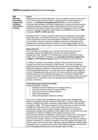 57
SKEMA Consolidation Study SE-4.2 Port Technologies
SE6
Message
processing,
dispatching,
validation,
reformatting,
merging
Scope
Message is any set of transmitted data. Just as a program becomes a job when it
runs in the computer, data becomes a message when it is transmitted over a
network. An enterprise messaging system (EMS) is a set of published
Enterprise-wide standards that allows organizations to send semantically precise
messages between computer systems. EMS systems promote loosely coupled
architectures that allow changes in the formats of messages to have minimum
impact on message subscribers. EMS systems are facilitated by the use of XML
messaging, SOAP and Web services
Messages within a company include its data stores, the applications that access
those data stores, and individual functions or methods within those applications.
These components can be connected together. Middleware is a class of software
that provides a transport mechanism between components. Messages needs
middleware to automate business processes. This technology targets only intra-
company business process support, not e-commerce or B2B-business connectivity
State of the Art
In the old days, the messages were more like large texts documents since
companies stored most applications and data on a single mainframe.
Management often decides on IT hardware purchases by adopting the latest
trends, with no regard to connectivity, and message processing, dispatching,
validation, reformatting, merging is based on enterprise intra-connectivity.
In addition to hardware and software variability, different departments within a
company have their own standards for data transfer. The more an integration
project automates business processes that span department boundaries, the more
difficult the integration challenge. These three factors – hardware, software, and
inter-departmental differences – form the basis of the challenges that integrators
confront. Middleware provided one of the first serious solutions to this challenge,
enabling components to exchange messages in an environment-independent
manner. No longer constrained by CPU manufacturer, operating system, or network
protocol flavour, companies could use message oriented middleware (MOM) to
achieve connectivity.
Technology used & Services Provided
Business integration software :
• Message-oriented middleware and message brokers;
• Service-oriented architecture implementations;
• Enterprise service bus implementations;
• BPEL implementations;
• Enterprise application integration software
Some non-message oriented middleware types include direct database links,
Winsock connections, Remote Procedure Calls (RPC), Common Object Request
Brokers (CORBA), Microsoft’s Component Object Model (COM), and Enterprise
Java Beans (EJB). RPC allows programs to call procedures on other computers.
CORBA and COM also do this, but the components they wrap are more
sophisticated, often involving nearly complete applications, e.g., Microsoft’s
spreadsheet facilitates are available as COM objects. EJB provides both the reuse
capabilities of COM and CORBA and the platform flexibility of Java.
All of the aforementioned “middleware” uses Winsock or similar low- level network
programming at its core, with some level of protection for the programmer from
those low-level details. However, all of these technologies also assume perpetual
network connectivity: if a network connection is lost, the programs fail unless they
contain custom error-recovery code. Message oriented middleware (MOM) passes
messages from one component to another. Most MOM technologies would benefit
from a messaging standard (such as a standard based on XML).
 