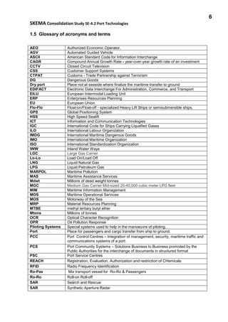 6
SKEMA Consolidation Study SE-4.2 Port Technologies
1.5 Glossary of acronyms and terms
AEO Authorized Economic Operator,
AGV Automated Guided Vehicle
ASCII American Standard Code for Information Interchange
CAGR Compound Annual Growth Rate - year-over-year growth rate of an investment
CCTV Closed Circuit Television
CSS Customer Support Systems
CTPAT Customs - Trade Partnership against Terrorism
DG Dangerous Goods
Dry port Place not at seaside where finalize the maritime transfer to ground
EDIFACT Electronic Data Interchange For Administration, Commerce, and Transport
EILU European Intermodal Loading Unit
ERP Enterprises Resources Planning
EU European Union
Flo-Flo Float-on/Float-off - specialized Heavy Lift Ships or semisubmersible ships,
GPS Global Positioning System
HSS High Speed Sealift
ICT Information and Communication Technologies
IGC International Code for Ships Carrying Liquefied Gases
ILO International Labour Organization
IMDG International Maritime Dangerous Goods
IMO International Maritime Organization
ISO International Standardization Organization
IWW Inland Water Ways
LGC Large Gas Carrier
Lo-Lo Load On/Load Off
LNG Liquid Natural Gas
LPG Liquid Petroleum Gas
MARPOL Maritime Pollution
MAS Maritime Assistance Services
Mdwt Millions of dead weight tonnes
MGC Medium Gas Carrier Mid-sized 20-40,000 cubic meter LPG fleet
MIM Maritime Information Management
MOS Maritime Operational Services
MOS Motorway of the Sea
MRP Material Resources Planning
MTBE methyl tertiary butyl ether
Mtons Millions of tonnes
OCR Optical Character Recognition
OPR Oil Pollution Response
Piloting Systems Special systems used to help in the manoeuvre of piloting.
Port Place for passengers and cargo transfer from ship to ground.
PCC Port Control Centres – Integration of management, security, maritime traffic and
communications systems of a port.
PCS Port Community Systems – Solutions Business to Business promoted by the
Public Authorities for the interchange of documents in structured format
PSC Port Service Centres
REACH Registration, Evaluation, Authorization and restriction of CHemicals
RFID Radio Frequency Identification
Ro-Pax Mix transport vessel for Ro-Ro & Passengers
Ro-Ro Roll-on Roll-off
SAR Search and Rescue
SAR Synthetic Aperture Radar
 