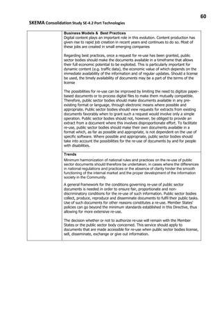 60
SKEMA Consolidation Study SE-4.2 Port Technologies
Business Models & Best Practices
Digital content plays an important role in this evolution. Content production has
given rise to rapid job creation in recent years and continues to do so. Most of
these jobs are created in small emerging companies
Regarding best practices, once a request for re-use has been granted, public
sector bodies should make the documents available in a timeframe that allows
their full economic potential to be exploited. This is particularly important for
dynamic content (e.g. traffic data), the economic value of which depends on the
immediate availability of the information and of regular updates. Should a license
be used, the timely availability of documents may be a part of the terms of the
license
The possibilities for re-use can be improved by limiting the need to digitize paper-
based documents or to process digital files to make them mutually compatible.
Therefore, public sector bodies should make documents available in any pre-
existing format or language, through electronic means where possible and
appropriate. Public sector bodies should view requests for extracts from existing
documents favorably when to grant such a request would involve only a simple
operation. Public sector bodies should not, however, be obliged to provide an
extract from a document where this involves disproportionate effort. To facilitate
re-use, public sector bodies should make their own documents available in a
format which, as far as possible and appropriate, is not dependent on the use of
specific software. Where possible and appropriate, public sector bodies should
take into account the possibilities for the re-use of documents by and for people
with disabilities.
Trends
Minimum harmonization of national rules and practices on the re-use of public
sector documents should therefore be undertaken, in cases where the differences
in national regulations and practices or the absence of clarity hinder the smooth
functioning of the internal market and the proper development of the information
society in the Community.
A general framework for the conditions governing re-use of public sector
documents is needed in order to ensure fair, proportionate and non-
discriminatory conditions for the re-use of such information. Public sector bodies
collect, produce, reproduce and disseminate documents to fulfil their public tasks.
Use of such documents for other reasons constitutes a re-use. Member States'
policies can go beyond the minimum standards established in this Directive, thus
allowing for more extensive re-use.
The decision whether or not to authorize re-use will remain with the Member
States or the public sector body concerned. This service should apply to
documents that are made accessible for re-use when public sector bodies license,
sell, disseminate, exchange or give out information.
 