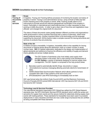 61
SKEMA Consolidation Study SE-4.2 Port Technologies
SE8
Tracing of
documents
and
services
Scope
In logistics, Tracing and Tracking defines processes of monitoring the location and status of
property in transit. Tracing is and administrative service, using controls to follow the last
known checking point of the property in transit, while Tracking usually refers to ICT
instruments to provide actual and real-time geographical coordinates of the property in
transit. Particularly in international and intermodal services it is often necessary to trace
working or drafts documents, in order to get a clear view of how time and negotiations have
affected and changed the original draft of a document.
The status of these documents varies greatly between different countries and organisations -
while governments in some countries have long had a culture of openness, others have
always preferred secrecy. Another important factor is the technology and the language
supporting the document. All this factors make a complex scenario for tracing documents and
services or products they are producing.
State of the Art
A related concept is traceability. In logistics, traceability refers to the capability for tracing
documents or tracking goods along the distribution chain on a batch number or series
number basis. GS1 is a global organization dedicated to the design and implementation of
global standards and solutions to improve the efficiency and visibility of supply and demand
chains globally and across multiple sectors.
The GS1 System of standards is the most widely used supply chain
standards system in the world. GS1's main activity is the development of
the GS1 System, a series of standards designed to improve supply chain
management. The GS1 System is composed of four key product areas:
• Barcodes (used to automatically identify things: documents or cargo),
• eCom(electronic business messaging allowing automatic electronic transmission of
data),
• GDSN (Global Data Synchronization Network which allows partners to have
consistent item data in their systems at the same time) and
• EPCGlobal(which uses RFID technology to immediately track an item
GS1 was formed when the Uniform Code Council (UCC) and the Electronic Commerce
Council of Canada (ECCC) joined EAN International. UCC has become GS1 US and ECCC
has become GS1 Canada
Technology used & Services Provided
The international standards organization EPC Global has ratified the EPC Global Network
standards (esp. the EPC Information Services EPCIS standard) which codify the syntax and
semantics for supply chain events and the secure method for selectively sharing supply chain
events with trading partners. These standards for traceability have been used in successful
deployments in many industries and there are now a wide range of products that are certified
as being compatible with these standards
 
