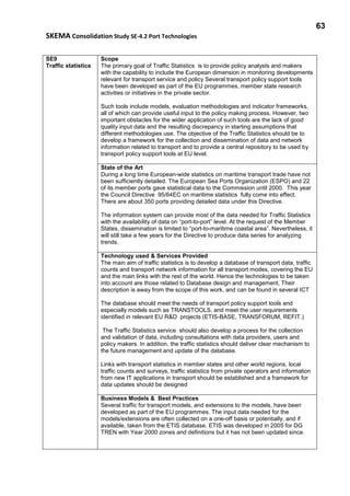 63
SKEMA Consolidation Study SE-4.2 Port Technologies
SE9
Traffic statistics
Scope
The primary goal of Traffic Statistics is to provide policy analysts and makers
with the capability to include the European dimension in monitoring developments
relevant for transport service and policy Several transport policy support tools
have been developed as part of the EU programmes, member state research
activities or initiatives in the private sector.
Such tools include models, evaluation methodologies and indicator frameworks,
all of which can provide useful input to the policy making process. However, two
important obstacles for the wider application of such tools are the lack of good
quality input data and the resulting discrepancy in starting assumptions that
different methodologies use. The objective of the Traffic Statistics should be to
develop a framework for the collection and dissemination of data and network
information related to transport and to provide a central repository to be used by
transport policy support tools at EU level.
State of the Art
During a long time European-wide statistics on maritime transport trade have not
been sufficiently detailed. The European Sea Ports Organization (ESPO) and 22
of its member ports gave statistical data to the Commission until 2000. This year
the Council Directive 95/64EC on maritime statistics fully come into effect.
There are about 350 ports providing detailed data under this Directive.
The information system can provide most of the data needed for Traffic Statistics
with the availability of data on “port-to-port” level. At the request of the Member
States, dissemination is limited to “port-to-maritime coastal area”. Nevertheless, it
will still take a few years for the Directive to produce data series for analyzing
trends.
Technology used & Services Provided
The main aim of traffic statistics is to develop a database of transport data, traffic
counts and transport network information for all transport modes, covering the EU
and the main links with the rest of the world. Hence the technologies to be taken
into account are those related to Database design and management, Their
description is away from the scope of this work, and can be found in several ICT
The database should meet the needs of transport policy support tools and
especially models such as TRANSTOOLS, and meet the user requirements
identified in relevant EU R&D projects (ETIS-BASE, TRANSFORUM, REFIT.)
The Traffic Statistics service should also develop a process for the collection
and validation of data, including consultations with data providers, users and
policy makers. In addition, the traffic statistics should deliver clear mechanism to
the future management and update of the database.
Links with transport statistics in member states and other world regions, local
traffic counts and surveys, traffic statistics from private operators and information
from new IT applications in transport should be established and a framework for
data updates should be designed
Business Models & Best Practices
Several traffic for transport models, and extensions to the models, have been
developed as part of the EU programmes. The input data needed for the
models/extensions are often collected on a one-off basis or potentially, and if
available, taken from the ETIS database. ETIS was developed in 2005 for DG
TREN with Year 2000 zones and definitions but it has not been updated since.
 