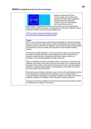 64
SKEMA Consolidation Study SE-4.2 Port Technologies
Despite the attempt of ETIS to
improve quality and quantity of EU
transport and traffic data available for
help development of transport
models, the current data situation
can be described as one of :
fragmentation of datasets and sources, missing data, lack of standardization/
harmonization between datasets and duplication of information collection making
it difficult to identify, access and use available data
ETIS European Transport Information System :
http://www.iccr-international.org/etis/etis.html
Trends
With a view to improving data quality and data availability for transport modeling,
there is a need for one single source of data. All existing and new models should
ideally be sourcing data from the database, and it should be continuously updated
and expanded to suit user needs and to provide the most reliable modeling
outputs
The task has multiple objectives. In terms of quantity of data, it is important that
the detail of transport and traffic data available is improved. Networks for all
transport modes and their corresponding real traffic volumes need to be
described in more detail (geographic as well as temporal
Data on variables that influence transport activity or result from it should be also
collected. Such data can be used as input to the models or for comparisons with
the output of the models. They should include socio-economic and demographic
indicators, changing mobility patterns, trade statistics, vehicle sales and stocks,
fuel consumption, prices and taxes,
Data and transport network information used in such an EU-wide database needs
to be reliable and compatible with the information used in member states. A
consensus between developers of evaluation methods and models on the format,
collection methods and validation of this information should be reached
A process for the future updates of the information should be also defined, ideally
one allowing some degree of automation.
 