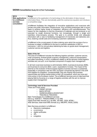 65
SKEMA Consolidation Study SE-4.2 Port Technologies
SE10
Web applications
for e-fulfilment
and data
consultation
Scope
e-fulfillment is the application of e-technology to the elimination of slow manual
information flows. This can dramatically upset the cost/service equation and introduce
a competitive edge.
e-fulfillment facilitates the integration of innovative applications and e-services with
private and public information infrastructures, thus providing enterprises with a sound
basis to achieve higher levels of integration, efficiency and cost-effectiveness. The
reason for this integration is that the movement of materials and end products is not
executed by single divisional functions, but increasingly, through a single and
seamless cross-company process. The goal is to provide timely and adequate
information with a view to facilitating management of inventories and deliveries and,
thus, lowering overall costs and increasing customers’ satisfaction.
e-fulfillment is the crucial aspect of online ordering upon which the success of an e-
business is judged. e-fulfillment is the key to customer satisfaction in B2C e-
commerce -- and it is not just about delivering but also on goods stock management,
customer service and logistics.
State of the Art
The area of e-fulfillment includes the following logistics activities: customer service,
order processing, finished goods inventory management, outbound transportation
and sales forecasting. In short, e-fulfillment relates to all the demand- linked logistics
activities and, as such, is an important component of supply chain management
In all main e-services business to administration (B2A), business-to-business (B2B),
and business-to-consumer (B2C ) users expectations increase. The impact of the
Internet on the evolution of the European logistics business services is substantial.
Especially in comparison with the USA, European companies lag behind in the shift
from logistics to e-logistics. Consequentially, they are missing new business
opportunities and losing market share to their US competitors, which are more and
more active in the European market. The e-fulfillment services aims to help level that
playing field by focusing on a range of logistics activities with the aim to improve
supply chain management
Technology used & Services Provided
There are 4 main areas :
- FRONT OFFICE
- BACK OFFICE
- WAREHOUSING & INVENTORY
- TRACING & TRACKING
Main Technologies for e-fulfillment services :
EDI (e.g. EDIFACT, TRADACOMMS, X.12) XML
Higher level XML-formats (e.g. eb-XML, SS-XML, CIDX, MTML)
Web Services, lower level XML-formats (e.g. XMLRPC, WDSL,UDDI)
Main Services provided in e-fulfillment:
• Electronic marketplace
• e-commerce
• digital certificates
• 3PL
• e-logistics
 