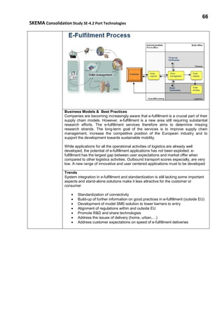 66
SKEMA Consolidation Study SE-4.2 Port Technologies
Business Models & Best Practices
Companies are becoming increasingly aware that e-fulfillment is a crucial part of their
supply chain models. However, e-fulfillment is a new area still requiring substantial
research efforts. The e-fulfillment services therefore aims to determine missing
research strands. The long-term goal of the services is to improve supply chain
management, increase the competitive position of the European industry and to
support the development towards sustainable mobility.
While applications for all the operational activities of logistics are already well
developed, the potential of e-fulfillment applications has not been exploited. e-
fulfillment has the largest gap between user expectations and market offer when
compared to other logistics activities. Outbound transport scores especially, are very
low. A new range of innovative and user centered applications must to be developed
Trends
System integration in e-fulfillment and standardization is still lacking some important
aspects and stand-alone solutions make it less attractive for the customer or
consumer
• Standardization of connectivity
• Build-up of further information on good practices in e-fulfillment (outside EU)
• Development of model SME-solution to lower barriers to entry
• Alignment of regulations within and outside EU
• Promote R&D and share technologies
• Address the issues of delivery (home, urban,…)
• Address customer expectations on speed of e-fulfillment deliveries
 