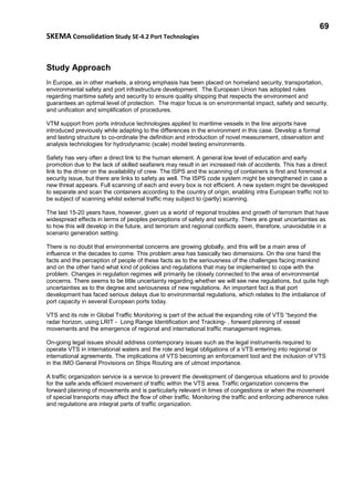69
SKEMA Consolidation Study SE-4.2 Port Technologies
Study Approach
In Europe, as in other markets, a strong emphasis has been placed on homeland security, transportation,
environmental safety and port infrastructure development. The European Union has adopted rules
regarding maritime safety and security to ensure quality shipping that respects the environment and
guarantees an optimal level of protection. The major focus is on environmental impact, safety and security,
and unification and simplification of procedures.
VTM support from ports introduce technologies applied to maritime vessels in the line airports have
introduced previously while adapting to the differences in the environment in this case. Develop a formal
and lasting structure to co-ordinate the definition and introduction of novel measurement, observation and
analysis technologies for hydrodynamic (scale) model testing environments.
Safety has very often a direct link to the human element. A general low level of education and early
promotion due to the lack of skilled seafarers may result in an increased risk of accidents. This has a direct
link to the driver on the availability of crew. The ISPS and the scanning of containers is first and foremost a
security issue, but there are links to safety as well. The ISPS code system might be strengthened in case a
new threat appears. Full scanning of each and every box is not efficient. A new system might be developed
to separate and scan the containers according to the country of origin, enabling intra European traffic not to
be subject of scanning whilst external traffic may subject to (partly) scanning.
The last 15-20 years have, however, given us a world of regional troubles and growth of terrorism that have
widespread effects in terms of peoples perceptions of safety and security. There are great uncertainties as
to how this will develop in the future, and terrorism and regional conflicts seem, therefore, unavoidable in a
scenario generation setting.
There is no doubt that environmental concerns are growing globally, and this will be a main area of
influence in the decades to come. This problem area has basically two dimensions. On the one hand the
facts and the perception of people of these facts as to the seriousness of the challenges facing mankind
and on the other hand what kind of policies and regulations that may be implemented to cope with the
problem. Changes in regulation regimes will primarily be closely connected to the area of environmental
concerns. There seems to be little uncertainty regarding whether we will see new regulations, but quite high
uncertainties as to the degree and seriousness of new regulations. An important fact is that port
development has faced serious delays due to environmental regulations, which relates to the imbalance of
port capacity in several European ports today.
VTS and its role in Global Traffic Monitoring is part of the actual the expanding role of VTS “beyond the
radar horizon, using LRIT - Long Range Identification and Tracking- , forward planning of vessel
movements and the emergence of regional and international traffic management regimes.
On-going legal issues should address contemporary issues such as the legal instruments required to
operate VTS in international waters and the role and legal obligations of a VTS entering into regional or
international agreements. The implications of VTS becoming an enforcement tool and the inclusion of VTS
in the IMO General Provisions on Ships Routing are of utmost importance.
A traffic organization service is a service to prevent the development of dangerous situations and to provide
for the safe ands efficient movement of traffic within the VTS area. Traffic organization concerns the
forward planning of movements and is particularly relevant in times of congestions or when the movement
of special transports may affect the flow of other traffic. Monitoring the traffic and enforcing adherence rules
and regulations are integral parts of traffic organization.
 